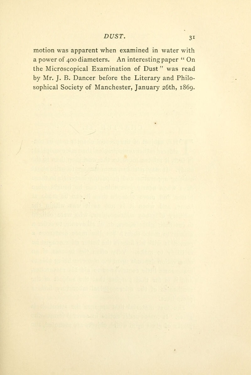 DUST. motion was apparent when examined in water with a power of 400 diameters. An interesting paper  On the Microscopical Examination of Dust  was read by Mr. J. B. Dancer before the Literary and Philo- sophical Society of Manchester, January 26th, i86g.