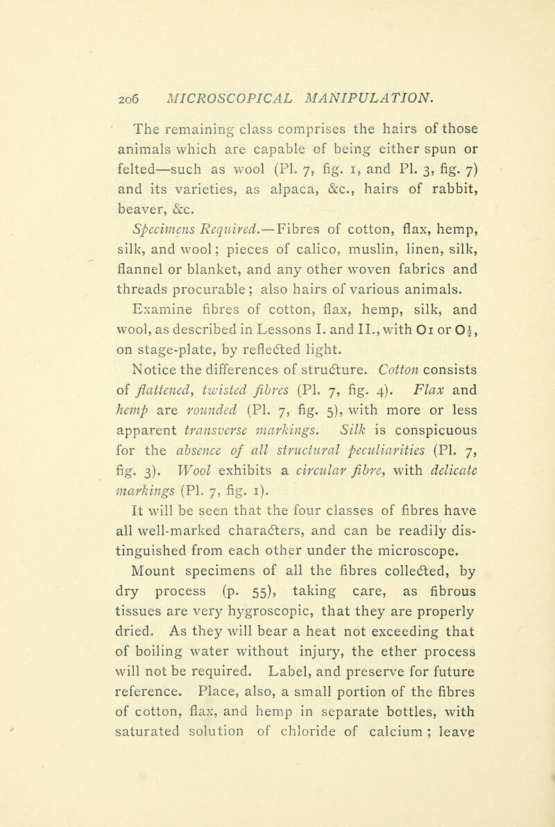 The remaining class comprises the hairs of those animals which are capable of being either spun or felted—such as wool (PL 7, fig. i, and PL 3, fig. 7) and its varieties, as alpaca, &c., hairs of rabbit, beaver, &c. Specimens Required.—Fibres of cotton, flax, hemp, silk, and wool; pieces of calico, muslin, linen, silk, flannel or blanket, and any other woven fabrics and threads procurable; also hairs of various animals. Examine fibres of cotton, flax, hemp, silk, and wool, as described in Lessons I. and II., with Oi or Oi, on stage-plate, by refledted light. Notice the differences of structure. Cotton consists of flattened, twisted fibres (PL 7, fig. 4). Flax and hemp are rounded (PL 7, fig. 5), with more or less apparent transverse markings. Silk is conspicuous for the absence of all structural peculiarities (PL 7, fig. 3). Wool exhibits a circular fibre, with delicate markings (PL 7, fig. i). It will be seen that the four classes of fibres have all well-marked charadlers, and can be readily dis- tinguished from each other under the microscope. Mount specimens of all the fibres collec^ted, by dry process (p. 55), taking care, as fibrous tissues are very hygroscopic, that they are properly dried. As they will bear a heat not exceeding that of boiling water without injury, the ether process will not be required. Label, and preserve for future reference. Place, also, a small portion of the fibres of cotton, flax, and hemp in separate bottles, with saturated solution of chloride of calcium ; leave