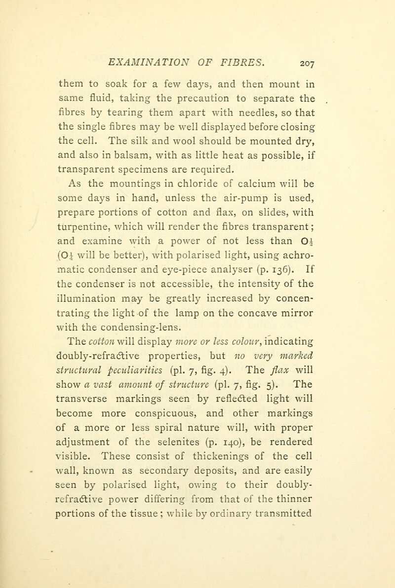 them to soak for a few days, and then mount in same fluid, taking the precaution to separate the fibres by tearing them apart with needles, so that the single fibres may be well displayed before closing the cell. The silk and wool should be mounted dry, and also in balsam, with as little heat as possible, if transparent specimens are required. As the mountings in chloride of calcium will be some days in hand, unless the air-pump is used, prepare portions of cotton and flax, on slides, with turpentine, which will render the fibres transparent; and examine with a power of not less than Oh (O^ will be better), with polarised light, using achro- matic condenser and eye-piece analyser (p. 136). If the condenser is not accessible, the intensity of the illumination may be greatly increased by concen- trating the light of the lamp on the concave mirror with the condensing-lens. The cotton will display more or less colour, indicating doubly-refradtive properties, but no very marked structural peculiarities (pi. 7, fig. 4). The flax will show a vast amount of structure (pi. 7, fig. 5). The transverse markings seen by refledted light will become more conspicuous, and other markings of a more or less spiral nature will, with proper adjustment of the selenites (p. 140), be rendered visible. These consist of thickenings of the cell wall, known as secondary deposits, and are easily seen by polarised light, owing to their doubly- refra(Stive power differing from that of the thinner portions of the tissue ; while by ordinary transmitted