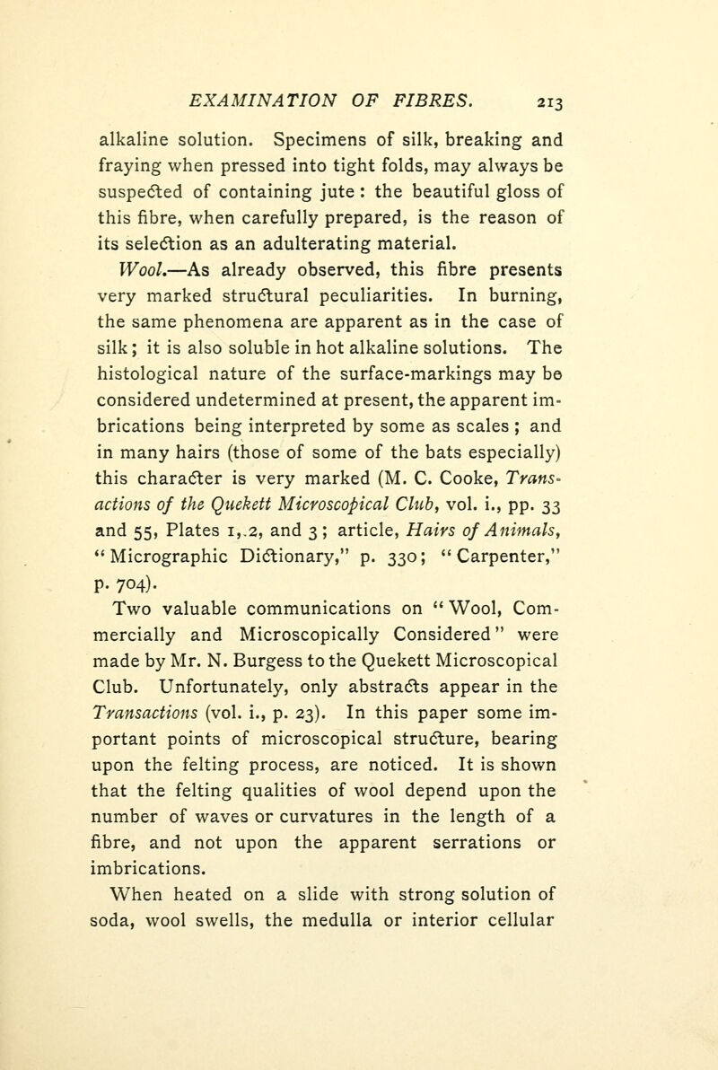 alkaline solution. Specimens of silk, breaking and fraying when pressed into tight folds, may always be suspedled of containing jute: the beautiful gloss of this fibre, when carefully prepared, is the reason of its selection as an adulterating material. Wool.—As already observed, this fibre presents very marked strudlural peculiarities. In burning, the same phenomena are apparent as in the case of silk; it is also soluble in hot alkaline solutions. The histological nature of the surface-markings may be considered undetermined at present, the apparent im- brications being interpreted by some as scales ; and in many hairs (those of some of the bats especially) this characSter is very marked (M. C. Cooke, Trans- actions of the Quekett Microscopical Chih, vol. i., pp. 33 and 55, Plates i,,2, and 3; article, Hairs of Animals, *'Micrographic Didtionary, p. 330; ''Carpenter, p. 704). Two valuable communications on  Wool, Com- mercially and Microscopically Considered were made by Mr. N. Burgess to the Quekett Microscopical Club. Unfortunately, only abstradts appear in the Transactions (vol. i., p. 23). In this paper some im- portant points of microscopical strudture, bearing upon the felting process, are noticed. It is shown that the felting qualities of wool depend upon the number of waves or curvatures in the length of a fibre, and not upon the apparent serrations or imbrications. When heated on a slide with strong solution of soda, wool swells, the medulla or interior cellular