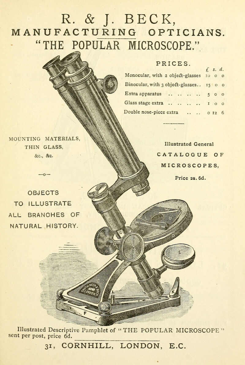 R. & J. BECK, MANUFACTURING OPTICIANS THE POPULAR MICROSCOPE.'' PRICES. £ s. d. Monocular, with 2 obje(5l-glasses 10 o o Binocular, with 3 obje(5t-glasses.. 15 o 0 Extra apparatus 500 Glass stage extra i o 0 Double nose-piece extra .. .. 0126 MOUNTING MATERIALS, THIN GLASS, &c., &c. OBJECTS TO ILLUSTRATE ALL BRANCHES OF NATURAL HISTORY. Illustrated General CATALOGUE OF \ MICROSCOPES, Price 2s. 6d. Illustrated Descriptive Pamphlet of  THE POPULAR MICROSCOPE  sent per post, price 6d. 31, CORNHILL, LONDON, E.G.