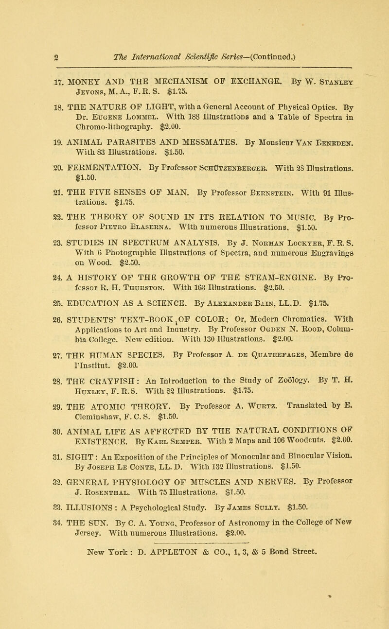 17. MONEY AND THE MECHANISM OF EXCHANGE. By W. Stanley Jevons, M.A., F.R. S. $1.75. 18. THE NATURE OF LIGHT, with a General Account of Physical Optics. By Dr. Eugene Lommel. With 188 Illustrations and a Table of Spectra in Chromo-hthography. $2.00. 19. ANIMAL PARASITES AND MESSMATES. By Monsieur Yan Eeneden. With 83 Illustrations. $1.50. 20. FERMENTATION. By Professor Schutzenbeeger. With 28 Illustrations. $1.50. 21. THE FIVE SENSES OF MAN. By Professor Beknstein. With 91 Illus- trations. |jl.75. 22. THE THEORY OP SOUND IN ITS RELATION TO MUSIC. By Pro- fessor PiETKO Blasekna. With numerous Illustrations. $1.50. 23. STUDIES IN SPECTRUM ANALYSIS. By J. Norman Lockter, F. R. S. With 6 Photographic Illustrations of Spectra, and numerous Engravings on Wood. $2.50. 24 A HISTORY OF THE GROWTH OF TEE STEAM-ENGINE. By Pro- fessor R. H. Thurston. With 163 Illustrations. $2.50. . 25. EDUCATION AS A SCIENCE. By Alexander Bain, LL.D. $1.15. 26. STUDENTS' TEXT-BOOK ^OF COLOR; Or, Modem Chromatics. With Applications to Art and Inaustry. By Professor Ogden N. Rood, Colum- bia College. New edition. With 130 Illustrations, $2.00. 27. THE HUMAN SPECIES. By Professor A. de Quatrefages, Memhre de rinstitut. $2.00. 28. THE CRAYFISH : An Introduction to the Study of Zoology. By T. H. Huxley, F. R. 8. With 82 Illustrations. $1.75. 29. THE ATOMIC THEORY. By Professor A. Wurtz. Translated by E. Cleminshaw, F. C. S. $1.50. 30. ANIMAL LIFE AS AFFECTED BY THE NATURAL CONDITIONS OF EXISTENCE. By Karl Semper. With 2 Maps and 106 Woodcuts. $2.00. 31. SIGHT: An Exposition of the Principles of Monocular and Binocular Vision. By Joseph Le Conte, LL. D. With 132 Illustrations. $1.50. 32. GENERAL PHYSIOLOGY OF MUSCLES AND NERVES. By Professor J. Rosenthal. With 75 Illustrations. $1.50. as. ILLUSIONS : A Psychological Study, By James Sully, $1.50. 34. THE SUN. By C. A. Young, Professor of Astronomy in the College of New Jersey. With numerous Illustrations. $2.00.