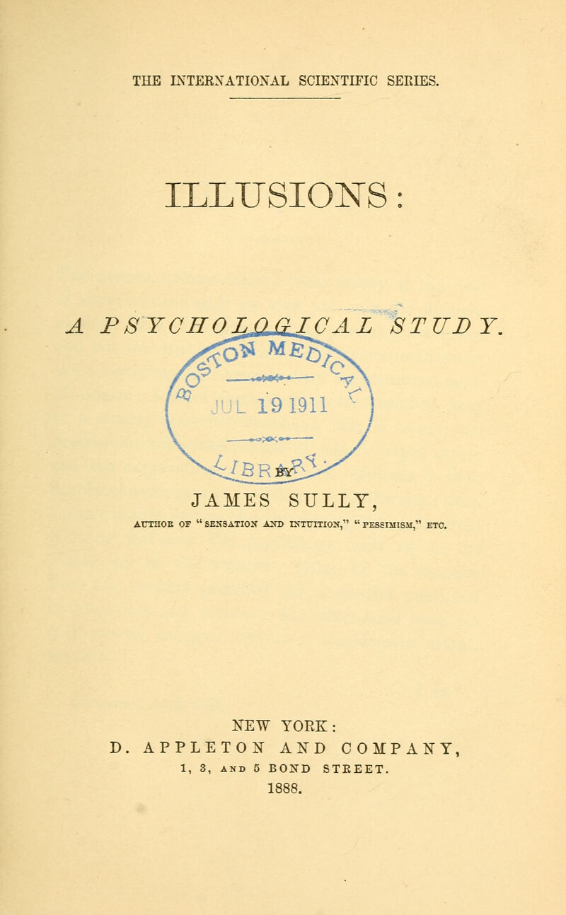 ELUSIONS A PSYCHOLOJilCAL 8TTIDY. JAMES SULLY, ATTTHOE OF SENSATION AND INTtTmON, PESSIMISM, ETC. KEW YORK: D. APPLEToi:^ a:n'd company, 1, 3, AND 5 BOND STEEET. 1888.