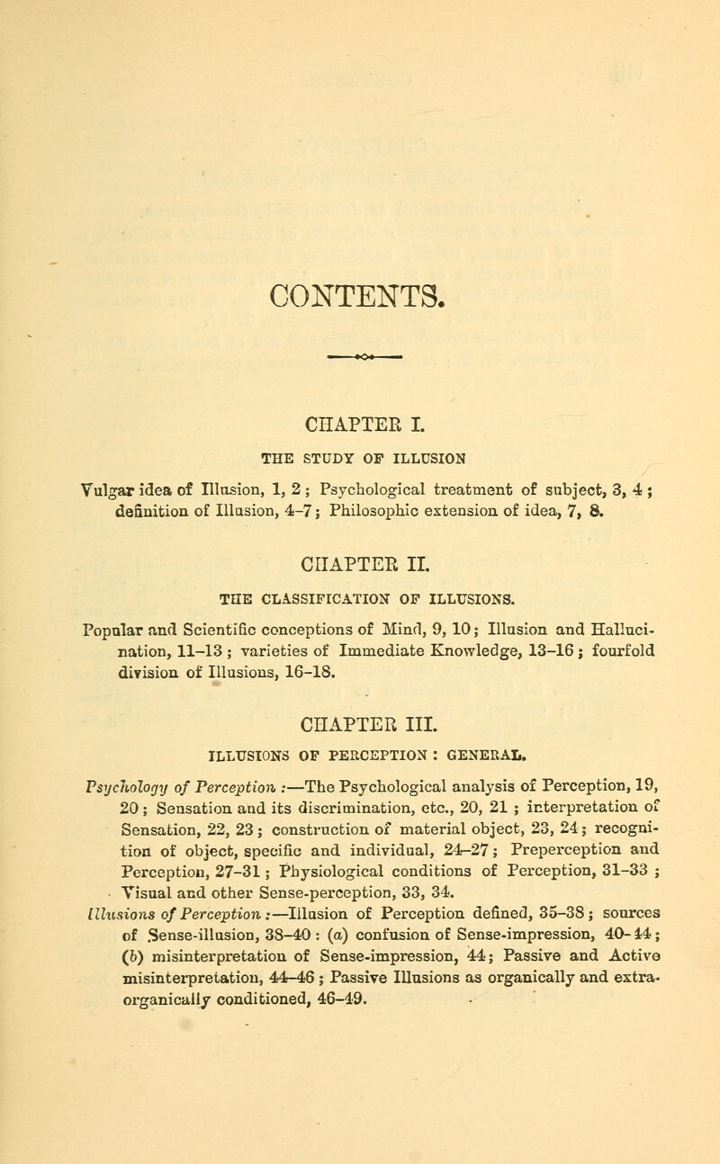 CONTENTS. CHAPTER I. THE STUDY OF ILLUSION Vulgar idea of Illasion, 1, 2 ; Psychological treatment of subject, 3, 4 ; deanition of Illusion, 4-7; Philosophic extension of idea, 7, 8. CIIAPTEE II. THE CLASSIFICATION OF ILLUSIONS. Popular and Scientific conceptions of Mind, 9, 10; Illusion and Halluci- nation, 11-13 ; varieties of Immediate Knowledge, 13-16 ; fourfold division of Illusions, 16-18. CHAPTER III. ILLUSIONS OP PERCEPTION : GENERAL. Psycholorjy of Perception :—The Psychological analysis of Perception, 19, 20; Sensation and its discrimination, etc., 20, 21 ; interpretation of Sensation, 22, 23; construction of material object, 23, 24 j recogni- tion of object, specific and individual, 24-27; Prepei'ception and Perception, 27-31; Physiological conditions of Perception, 31-33 ; Visual and other Sense-perception, 33, 34. Illusions of Perception:—Illusion of Perception defined, 35-38; sources of .Sense-illusion, 38-40 : (a) confusion of Sense-impression, 40- i4; (b) misinterpretation of Sense-impression, 44; Passive and Active misinterpretation, 44-46 ; Passive Illusions as organically and extra- organically conditioned, 46-49.