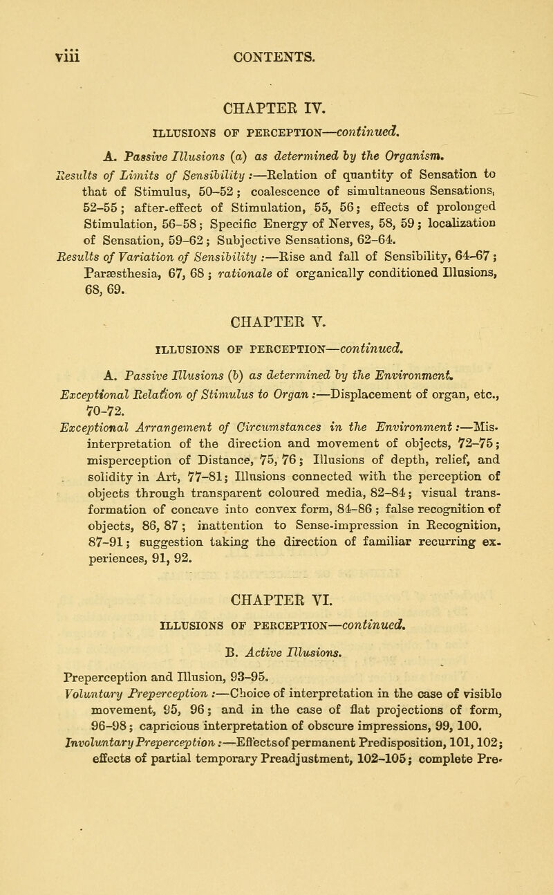 CHAPTER IV. ILLUSIONS OF PERCEPTION—continued. A. Tassive Illusions (a) as determined by the Organism. Itesults of Limits of Sensibility :—Relation of qnantity of Sensation to that of Stimulus, 50-52; coalescence of simultaneous Sensations, 52-55; after-effect of Stimulation, 55, 56; effects of prolonged Stimulation, 56-58; Specific Energy of Nerves, 58, 59 j localization of Sensation, 59-62; Subjective Sensations, 62-64-. Results of Variation of Sensibility :—Eise and fall of Sensibility, 64-67; Paraesthesia, 67, 68 j rationale of organically conditioned Illusions, 68, 69. CHAPTEE Y. ILLUSIONS OF PERCEPTION—continued. A. Passive Illusions (b) as determined by the Environment, Exceptional Relation of Stimulus to Organ .'—Displacement of organ, etc., 70-72. Exceptional Arrangement of Circumstances in the Environment:—Mis- interpretation of the direction and movement of objects, 72-75; misperception of Distance, 75, 76 j Illusions of depth, relief, and solidity in Art, 77-81; Illusions connected with the perception of objects through transparent coloured media, 82-84; visual trans- formation of concave into convex form, 84-86 ; false recognition of objects, 86, 87; inattention to Sense-impression in Recognition, 87-91; suggestion taking the direction of familiar recurring ex- periences, 91, 92. CHAPTER VI. ILLUSIONS OF PERCEPTION—continued. B. Active Illusions. Preperception and Illusion, 93-95. Voluntary Freperception :—Choice of interpretation in the case of visible movement, 95, 96; and in the case of flat projections of form, 96-98; capricious interpretation of obscure impressions, 99, 100. Involuntary Preperception:—Eflects of permanent Predisposition, 101,102; efEects of partial temporary Preadjustment, 102-105; complete Pre-