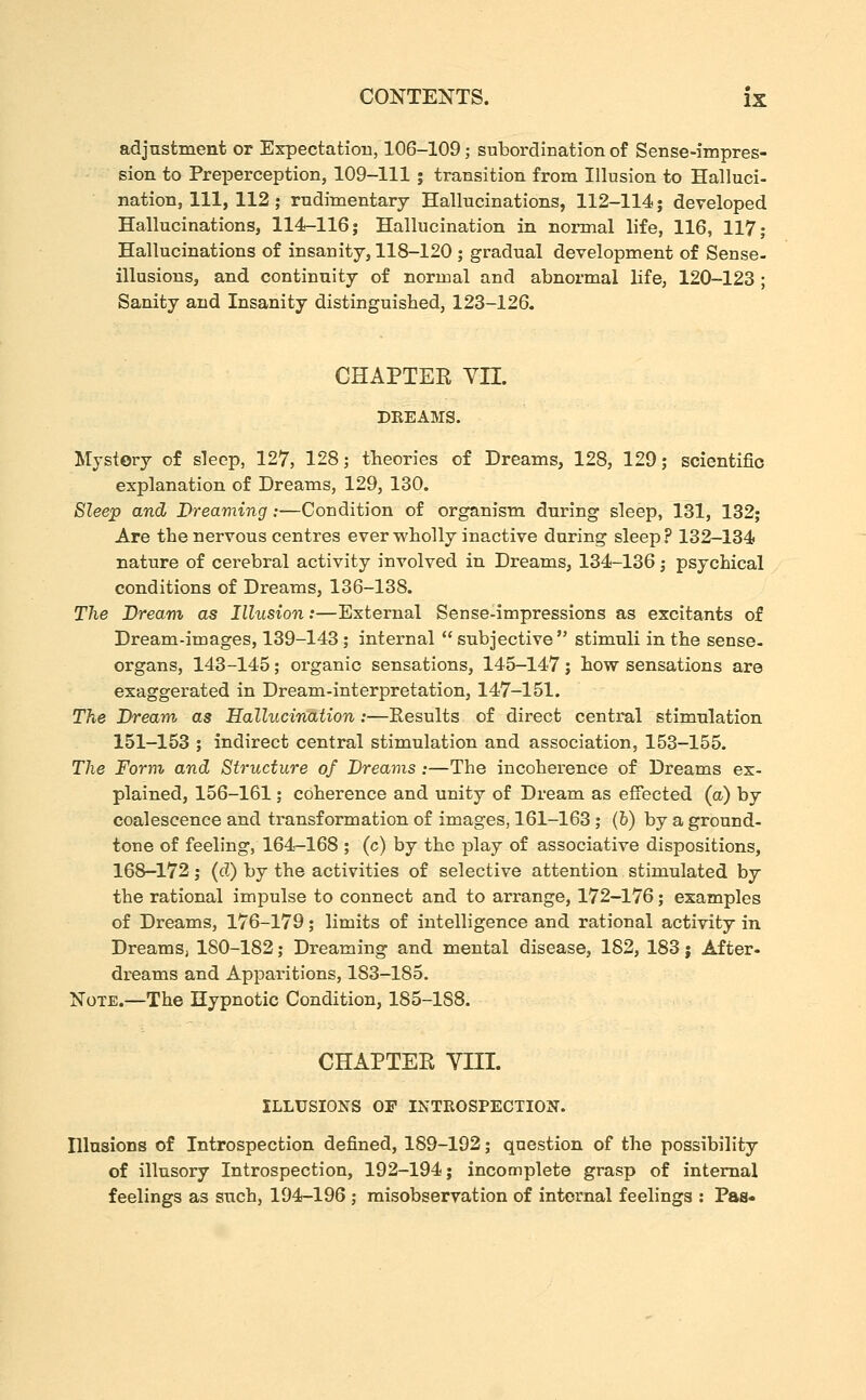 adjustment or Expectation, 106-109; subordination of Sense-impres- sion to Preperception, 109-111; transition from Illusion to Halluci- nation, 111, 112; rudimentary Hallucinations, 112-114 j developed Hallucinations, 114-116; Hallucination in normal life, 116, 117; Hallucinations of insanity, 118-120 ; gradual development of Sense- illusions, and continuity of normal and abnormal life, 120-123 ; Sanity and Insanity distinguished, 123-126. CHAPTEE YII. DREAMS. Mystery of sleep, 127, 128; theories of Dreams, 128, 129; scientific explanation of Dreams, 129, 130. Sleep and Dreaming:—Condition of organism during sleep, 131, 132; Are the nervous centres ever wholly inactive during sleep? 132-134 nature of cerebral activity involved in Dreams, 134-136 j psychical conditions of Dreams, 136-138. The Dream as Illusion:—External Sense-impressions as excitants of Dream-images, 139-143; internal  subjective  stimuli in the sense- organs, 143-145; organic sensations, 145-147; how sensations are exaggerated in Dream-interpretation, 147-151. The Dream as Hallucination:—Results of direct central stimulation 151-153 ; indirect central stimulation and association, 153-155. The Form and Structure of Dreams :—The incoherence of Dreams ex- plained, 156-161; coherence and unity of Dream as effected (a) by coalescence and transformation of images, 161-163; (b) by a ground- tone of feeling, 164—168 ; (c) by the play of associative dispositions, 168-172; (d) by the activities of selective attention stimulated by the rational impulse to connect and to arrange, 172-176; examples of Dreams, 176-179; limits of intelligence and rational activity in Dreams, 180-182; Dreaming and mental disease, 182, 183 j After- dreams and Apparitions, 183-185. Note.—The Hypnotic Condition, 185-188. CHAPTEE yni. ILLUSIONS OF INTROSPECTION. Illusions of Introspection defined, 189-192; question of the possibility of illusory Introspection, 192-194; incomplete grasp of internal feelings as such, 194-196 ; misobservation of internal feelings : Pas-