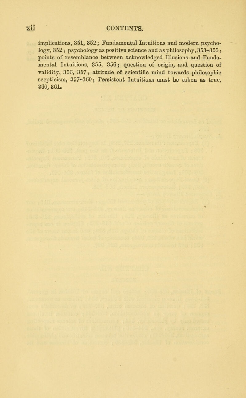 implications, 351, 352; Fandamental Intuitions and modern psycho- logy, 352; psychology as positive science and as philosophy, 353-355 j points of resemblance between acknowledged Illusions and Funda- mental Intuitions^ 355, 356; question of origin, and question of validity, 356, 357; attitude of scientific mind towards philosophic scepticism, 357-360 j Persistent Intuitioas must be taken as true, 360, 361.