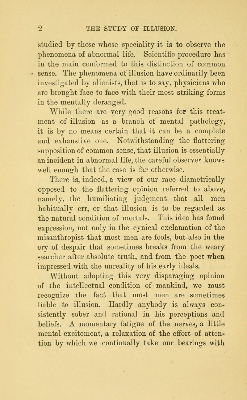 studied by tliose whose speciality it is to observe the phenomena of abnormal life. Scientific procedure has in the main conformed to this distinction of common sense. The phenomena of illusion have ordinarily been investigated by alienists, that is to say, physicians who are brought face to face with their most striking forms in the mentally deranged. While there are very good reasons for this treat- ment of illusion as a branch of mental pathology, it is by no means certain that it can be a complete and exhaustive one. Notwithstanding the flattering supposition of common sense, that illusion is essentially an incident in abnormal life, the careful observer knows well enough that the case is far otherwise. There is, indeed, a view of our race diametrically opposed to the flattering opinion referred to above, namely, the humiliating judgment that all men habitually err, or that illusion is to be regarded as the natural condition of mortals. This idea has found expression, not only in the cynical exclamation of the misanthropist that most men are fools, but also in the cry of despair that sometimes breaks from the weary searcher after absolute truth, and from the poet when impressed with the unreality of his early ideals. Without adopting this very disparaging opinion of the intellectual condition of mankind, we must recognize the fact that most men are sometimes liable to illusion. Hardly anybody is always con- sistently sober and rational in his perceptions and beliefs. A momentary fatigue of the nerves, a little mental excitement, a relaxation of the effort of atten- tion by which we continually take our bearings with