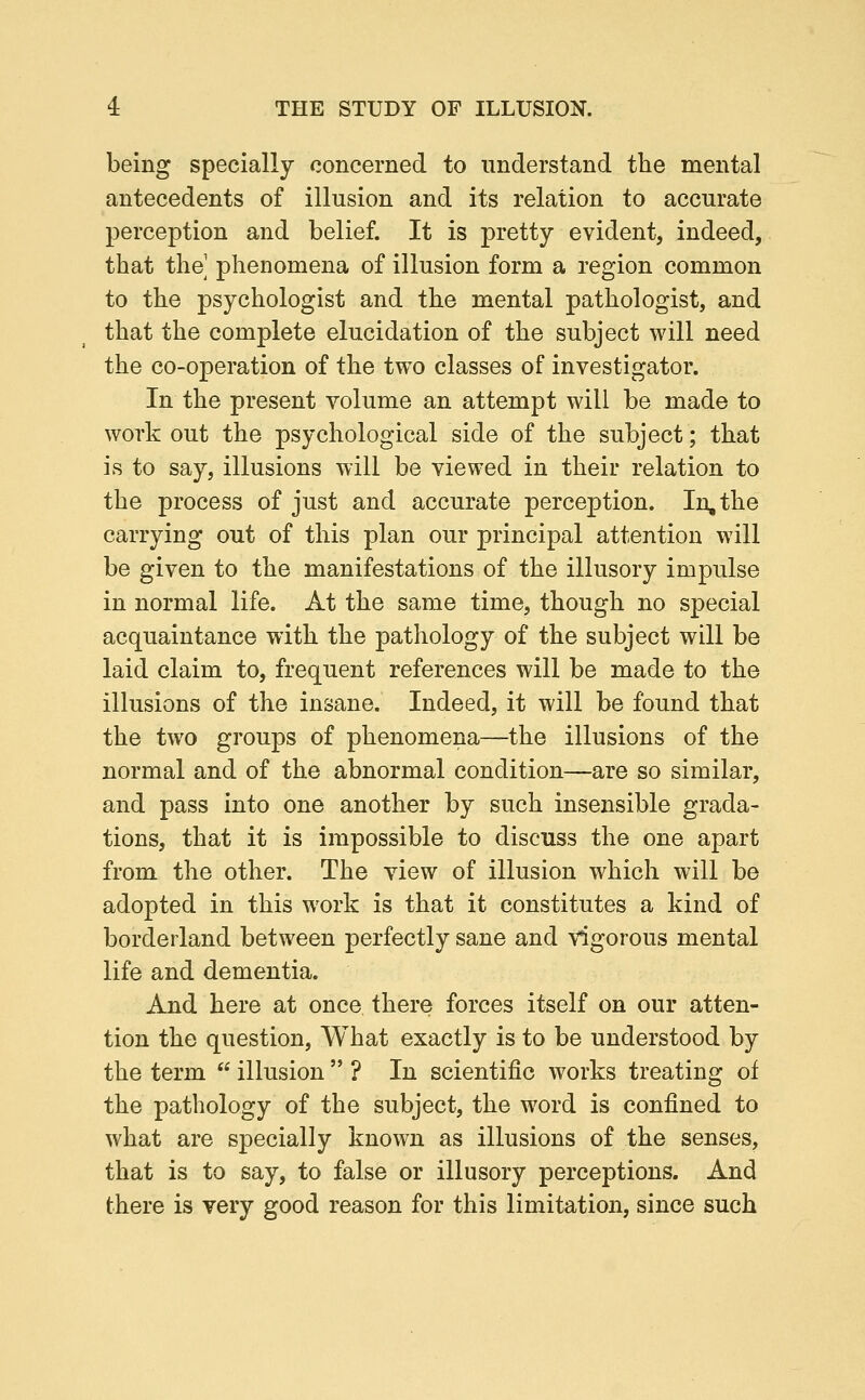 being specially concerned to understand the mental antecedents of illusion and its relation to accurate perception and belief. It is pretty evident, indeed, that the phenomena of illusion form a region common to the psychologist and the mental pathologist, and that the complete elucidation of the subject will need the co-operation of the two classes of investigator. In the present volume an attempt will be made to work out the psychological side of the subject; that is to say, illusions will be viewed in their relation to the process of just and accurate perception. In, the carrying out of this plan our principal attention will be given to the manifestations of the illusory impulse in normal life. At the same time, though no special acquaintance with the pathology of the subject will be laid claim to, frequent references will be made to the illusions of the insane. Indeed, it will be found that the two groups of phenomena—the illusions of the normal and of the abnormal condition—are so similar, and pass into one another by such insensible grada- tions, that it is impossible to discuss the one apart from the other. The view of illusion which will be adopted in this work is that it constitutes a kind of borderland between perfectly sane and vigorous mental life and dementia. And here at once there forces itself on our atten- tion the question. What exactly is to be understood by the term  illusion  ? In scientific works treating of the pathology of the subject, the word is confined to what are specially known as illusions of the senses, that is to say, to false or illusory perceptions. And there is very good reason for this limitation, since such