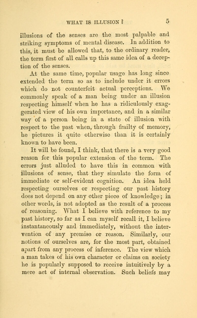 illusions of the senses are the most palpable and striking symptoms of mental disease. In addition to this, it mnst be allowed that, to the ordinary reader, the term first of all calls up this same idea of a decep- tion of the senses. At the same time, popular usage has long since extended the term so as to include imder it errors which do not counterfeit actual perceptions. We commonly speak of a man being under an illusion respecting himself when he has a ridiculously exag- gerated view of his own importance, and in a similar way of a person being in a state of illusion with respect to the past when, through frailty of memory, he pictures it quite otherwise than it is certainly known to have been. It will be found, I think, that there is a very good reason for this popular extension of the term. The errors just alluded to have this in common with illusions of sense, that they simulate the form of immediate or self-evident cognition. An idea held respecting ourselves or respecting our past history does not depend on any other piece of knowledge; in other words, is not adopted as the result of a process of reasoning. What I believe with reference to my past history, so far as I can myself recall it, I believe instantaneously and immediately, without the inter- vention of any premise or reason. Similarly, our notions of ourselves are, for the most part, obtained apart from any process of inference. The view which a man takes of his own character or claims on society he is popularly supposed to receive intuitively by a mere act of internal observation. Such beliefs may