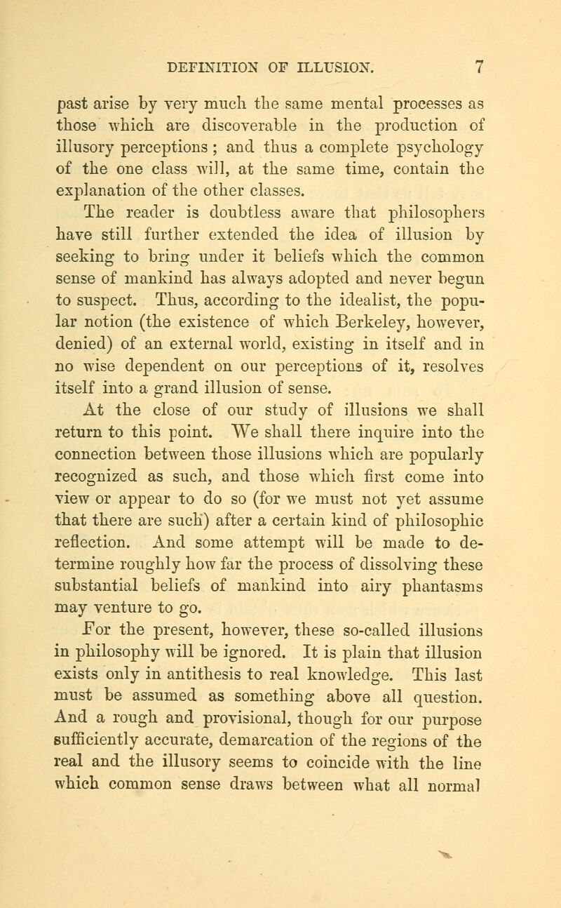 past arise by yery much the same mental processes as those which are discoyerable in the production of illusory perceptions; and thus a complete psychology of the one class will, at the same time, contain the explanation of the other classes. The reader is doubtless aware that philosophers have still further extended the idea of illusion by seeking to bring under it beliefs which the common sense of mankind has always adopted and never begun to suspect. Thus, according to the idealist, the popu- lar notion (the existence of which Berkeley, however, denied) of an external world, existing in itself and in no wise dependent on our perceptions of it, resolves itself into a grand illusion of sense. At the close of our study of illusions we shall return to this point. We shall there inquire into the connection between those illusions which are popularly recognized as such, and those which first come into view or appear to do so (for we must not yet assume that there are such) after a certain kind of philosophic reflection. And some attempt will be made to de- termine roughly how far the process of dissolving these substantial beliefs of mankind into airy phantasms may venture to go. For the present, however, these so-called illusions in philosophy will be ignored. It is plain that illusion exists only in antithesis to real knowledge. This last must be assumed as something above all question. And a rough and provisional, though for our purpose sufficiently accurate, demarcation of the regions of the real and the illusory seems to coincide with the line which common sense draws between what all normal
