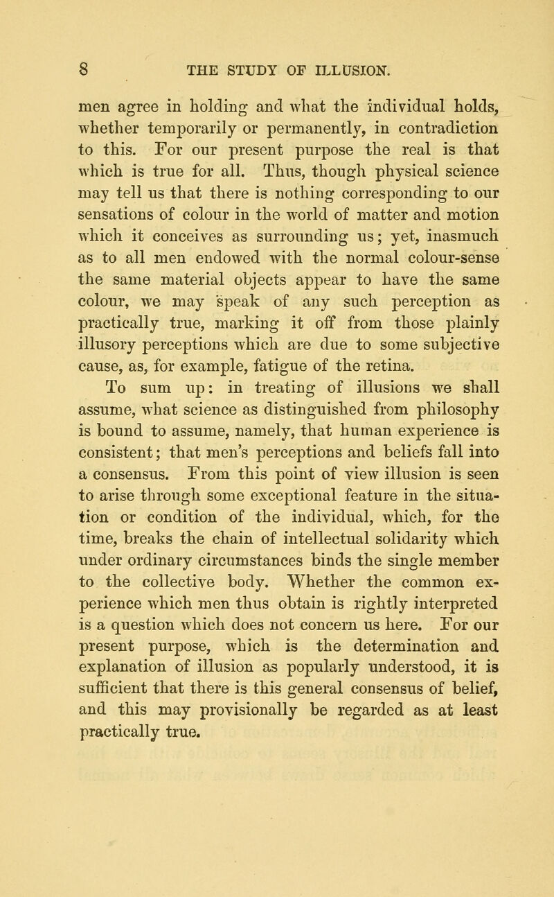 men agree in holding and what the individual holds, whether temporarily or permanently, in contradiction to this. For our present purpose the real is that which is true for all. Thus, though physical science may tell us that there is nothing corresponding to our sensations of colour in the world of matter and motion which it conceives as surrounding us; yet, inasmuch as to all men endowed with the normal colour-sense the same material objects appear to have the same colour, we may speak of any such perception as practically true, marking it off from those plainly illusory perceptions which are due to some subjective cause, as, for example, fatigue of the retina. To sum up: in treating of illusions we shall assume, what science as distinguished from philosophy is bound to assume, namely, that human experience is consistent; that men's perceptions and beliefs fall into a consensus. From this point of yiew illusion is seen to arise through some exceptional feature in the situa- tion or condition of the individual, which, for the time, breaks the chain of intellectual solidarity which under ordinary circumstances binds the single member to the collective body. Whether the common ex- perience which men thus obtain is rightly interpreted is a question which does not concern us here. For our present purpose, which is the determination and explanation of illusion as popularly understood, it is suflScient that there is this general consensus of belief, and this may provisionally be regarded as at least practically true.