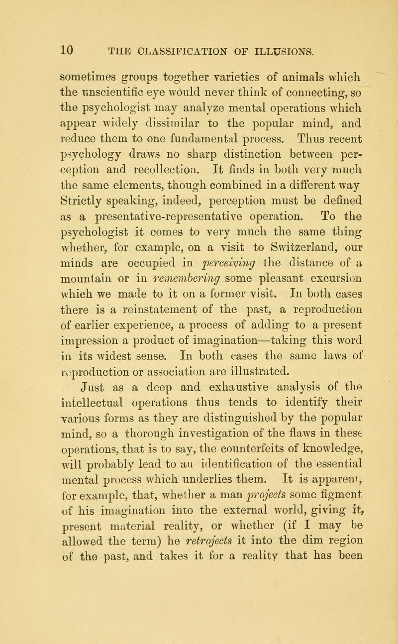 sometimes groups together varieties of animals which the unscientific eye wOiild never think of connecting, so the psychologist may analyze mental operations which appear widely dissimilar to the popular mind, and reduce them to one fundamental process. Thus recent psychology draws no sharp distinction between per- ception and recollection. It finds in both very much the same elements, though combined in a different way Strictly speaking, indeed, perception must be defined as a presentative-representative operation. To the psychologist it comes to very much the same thing whether, for example, on a visit to Switzerland, our minds are occupied in perceiving the distance of a mountain or in rememhering some pleasant excursion which we made to it on a former visit. In both cases there is a reinstatement of the past, a reproduction of earlier experience, a process of adding to a present impression a product of imagination—taking this word in its widest sense. In both cases the same laws of reproduction or association are illustrated. Just as a deep and exhaustive analysis of the intellectual operations thus tends to identify their various forms as they are distinguished by the popular mind, so a thorough investigation of the flaws in these operations, that is to say, the counterfeits of knowledge, will probably lead to an identification of the essential mental process which underlies them. It is apparent, for example, that, whether a man projects some figment of his imagination into the external world, giving it, present material reality, or whether (if I may be allowed the term) he retrojects it into the dim region of the past, and takes it for a reality that has been