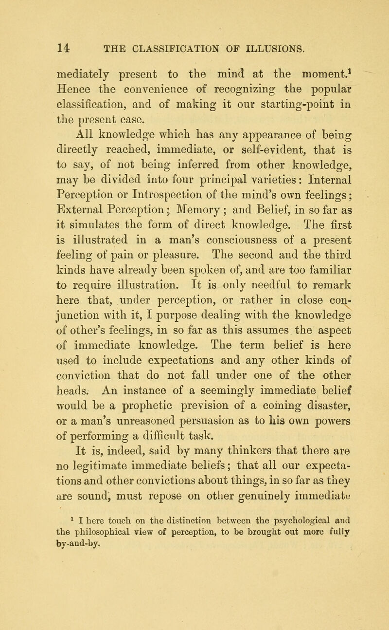 mediately present to tlie mind at tlie moment.' Hence the convenience of recognizing the popular classification, and of making it our starting-point in the present case. All knowledge which has any appearance of being directly reached, immediate, or self-evident, that is to say, of not being inferred from other knowledge, may be divided into four principal varieties: Internal Perception or Introspection of the mind's own feelings; External Perception; Memory ; and Belief, in so far as it simulates the form of direct knowledge. The first is illustrated in a man's consciousness of a present feeling of pain or pleasure. The second and the third kinds have already been spoken of, and are too familiar to require illustration. It is only needful to remark here that, under perception, or rather in close con- junction with it, I purpose dealing with the knowledge of other's feelings, in so far as this assumes the aspect of immediate knowledge. The term belief is here used to include expectations and any other kinds of conviction that do not fall under one of the other heads. An instance of a seemingly immediate belief would be a prophetic prevision of a coining disaster, or a man's unreasoned persuasion as to his own powers of performing a difficult task. It is, indeed, said by many thinkers that there are no legitimate immediate beliefs; that all our expecta- tions and other convictions about things, in so far as they are sound, must repose on other genuinely immediat« ^ I here touch on the distinction between the psychological and the philosophical view of perception, to be brought out more fully by-and-by.