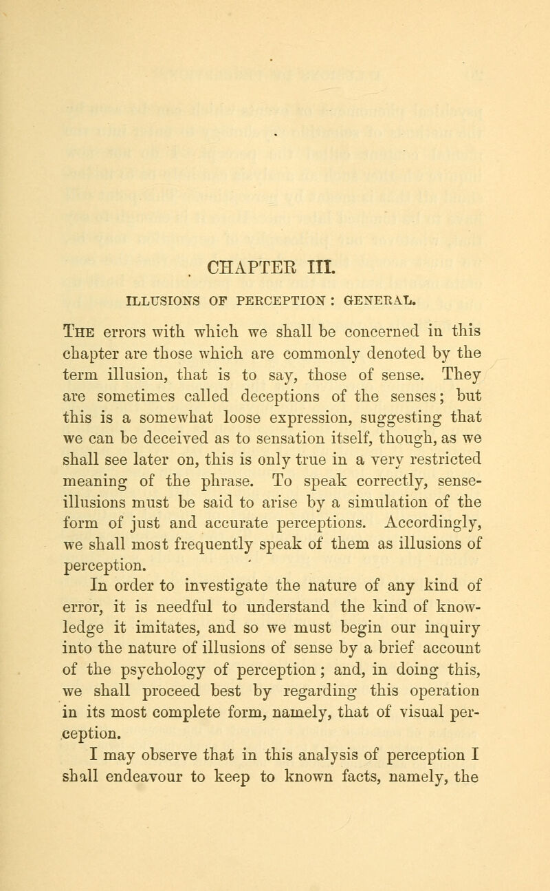 CHAPTEE III. ILLUSIONS OF PERCEPTIOK : GENERAL. The errors with which we shall be concerned in this chapter are those which are commonly denoted by the term illusion, that is to say, those of sense. They are sometimes called deceptions of the senses; but this is a somewhat loose expression, suggesting that we can be deceived as to sensation itself, though, as we shall see later on, this is only true in a very restricted meaning of the phrase. To speak correctly, sense- illusions must be said to arise by a simulation of the form of just and accurate perceptions. Accordingly, we shall most frequently speak of them as illusions of perception. In order to investigate the nature of any kind of error, it is needful to understand the kind of know- ledge it imitates, and so we must begin our inquiry into the nature of illusions of sense by a brief account of the psychology of perception; and, in doing this, we shall proceed best by regarding this operation in its most complete form, namely, that of visual per- ception. I may observe that in this analysis of perception I shall endeavour to keep to known facts, namely, the