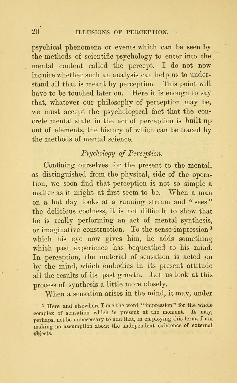 psychical phenomena or events which can be seen by the methods of scientific psychology to enter into the mental content called the percept. I do not now inquire whether such an analysis can help us to under- stand all that is meant by perception. This point will have to be touched later on. Here it is enough to say that, whatever our philosophy of perception may be, we must accept the psychological fact that the con- crete mental state in the act of perception is built up out of elements, the history of which can be traced by the methods of mental science. Fsycliology of Perception. Confining ourselves for the present to the mental, as distinguished from the physical, side of the opera- tion, we soon find that perception is not so simple a matter as it might at first seem to be. When a man on a hot day looks at a running stream and  sees the delicious coolness, it is not difficult to show that he is really performing an act of mental synthesis, or imaginative construction. To the sense-impression ^ which his eye now gives him, he adds something which past experience has bequeathed to his mind. In perception, the material of sensation is acted on by the mind, which embodies in its present attitude all the results of its past growth. Let us look at this process of synthesis a little more closely. When a sensation arises in the mind, it may, under * Here and elsewhere I use the word  impression  for the whole complex of sensation which is present at the moment. It may, perhaps, not be unnecessary to add that, in employing this term, J am making no assumption about the independent existence of external objects.