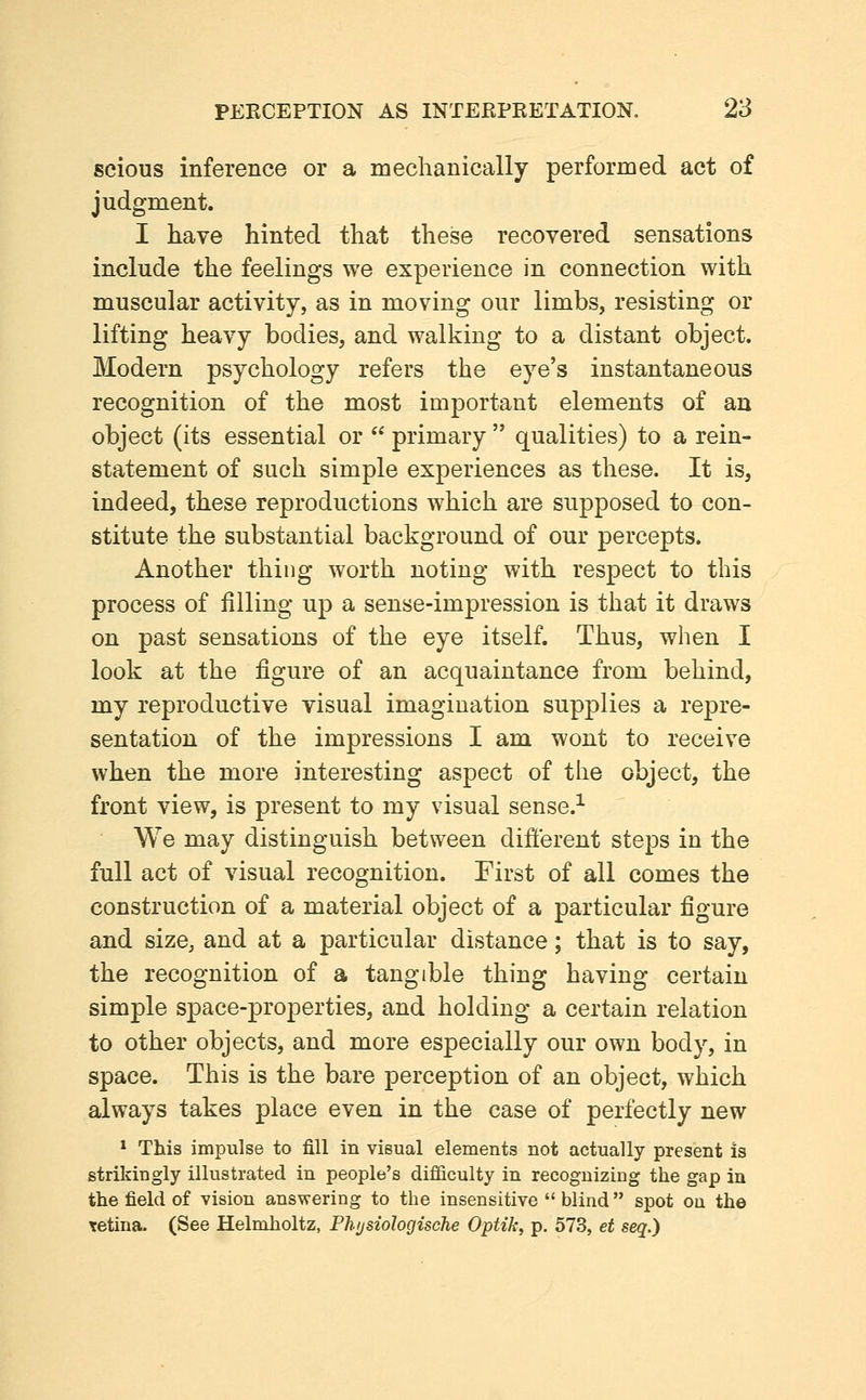 scious inference or a mechanically performed act of judgment. I have hinted that these recovered sensations include the feelings we experience in connection with muscular activity, as in moving our limbs, resisting or lifting heavy bodies, and walking to a distant object. Modern psychology refers the eye's instantaneous recognition of the most important elements of an object (its essential or  primary  qualities) to a rein- statement of such simple experiences as these. It is, indeed, these reproductions which are supposed to con- stitute the substantial background of our percepts. Another thing worth noting with respect to this process of filling up a sense-impression is that it draws on past sensations of the eye itself. Thus, when I look at the figure of an acquaintance from behind, my reproductive visual imagination supplies a repre- sentation of the impressions I am wont to receive when the more interesting aspect of the object, the front view, is present to my visual sense.^ We may distinguish between different steps in the full act of visual recognition. First of all comes the construction of a material object of a particular figure and size, and at a particular distance; that is to say, the recognition of a tangible thing having certain simple space-properties, and holding a certain relation to other objects, and more especially our own body, in space. This is the bare perception of an object, which always takes place even in the case of perfectly new * This impulse to fill in visual elements not actually present is strikingly illustrated in people's difficulty in recognizing the gap in the field of vision answering to the insensitive  blind spot ou the retina. (See Helmholtz, Phijsiologische Optik, p. 573, et seq.)