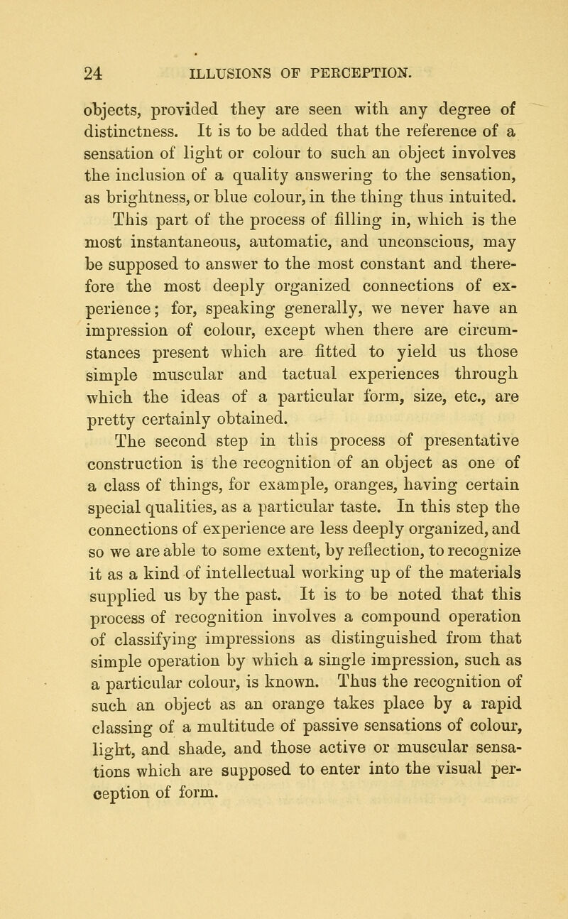 objects, provided they are seen with any degree of distinctness. It is to be added that the reference of a sensation of light or colour to such an object involves the inclusion of a quality answering to the sensation, as brightness, or blue colour, in the thing thus intuited. This part of the process of filling in, which is the most instantaneous, automatic, and unconscious, may be supposed to answer to the most constant and there- fore the most deeply organized connections of ex- perience; for, speaking generally, we never have an impression of colour, except when there are circum- stances present which are fitted to yield us those simple muscular and tactual experiences through which the ideas of a particular form, size, etc., are pretty certainly obtained. The second step in this process of presentative construction is the recognition of an object as one of a class of things, for example, oranges, having certain special qualities, as a particular taste. In this step the connections of experience are less deeply organized, and so we are able to some extent, by reflection, to recognize it as a kind of intellectual working up of the materials supplied us by the past. It is to be noted that this process of recognition involves a compound operation of classifying impressions as distinguished from that simple operation by which a single impression, such as a particular colour, is known. Thus the recognition of such an object as an orange takes place by a rapid classing of a multitude of passive sensations of colour, light, and shade, and those active or muscular sensa- tions which are supposed to enter into the visual per- ception of form.