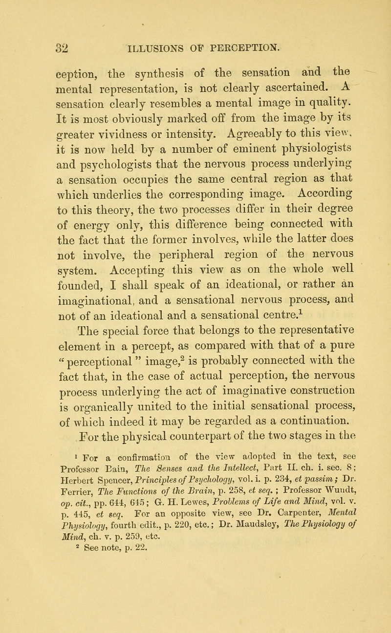 eeption, the synthesis of the sensation and the mental representation, is not clearly ascertained. A sensation clearly resembles a mental image in quality. It is most obviously marked off from the image by its greater vividness or intensity. Agreeably to this view, it is now held by a number of eminent physiologists and psychologists that the nervous process underlying a sensation occupies the same central region as that which underlies the corresponding image. According to this theory, the two processes differ in their degree of energy only, this difference being connected with the fact that the former involves, while the latter does not involve, the peripheral region of the nervous system. Accepting this view as on the whole well founded, I shall speak of an ideational, or rather an imaginational, and a sensational nervous process, and not of an ideational and a sensational centre.^ The special force that belongs to the representative element in a percept, as compared with that of a pure  perceptional image,^ is probably connected with the fact that, in the case of actual perception, the nervous process underlying the act of imaginative construction is organically united to the initial sensational process, of which indeed it may be regarded as a continuation. For the physical counterpart of the two stages in the * For a confirmation of the view adopted in the text, see Professor Eain, The Senses and the Intellect, Part II. eh, i. sec. 8 ; Herbert Spencer, Principles of Psyehologij, vol. i. p. 234, et passim; Dr. Ferrier, The Functions of the Brain, p. 258, et seq.; Professor Wuiidt, op. cit, pp. 644, 645 ; G. II. Lewes, Problems of Life and Mind, vol. v. p. 445, et seq. For an opposite view, see Dr. Carpenter, Mental Physiology, fourth edit., p. 220, etc.; Dr. Maudsley, The Phtjsiology of Mind, ch. v. p. 259, etc. 2 See note, p. 22,