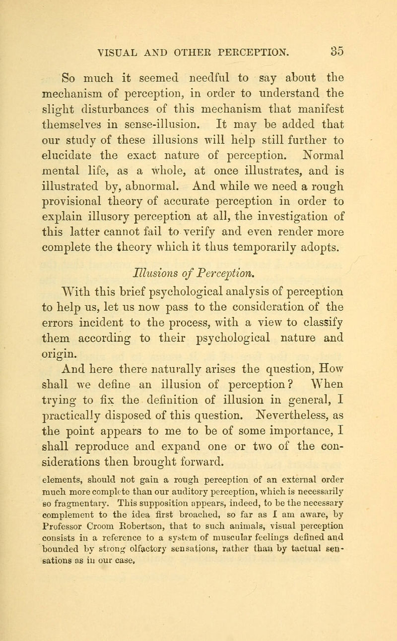 So much it seemed needful to say about tlie mechanism of perception, in order to understand the slio-ht disturbances of this mechanism that manifest themselves in sense-illusion. It may be added that our study of these illusions will help still further to elucidate the exact nature of perception. Normal mental life, as a whole, at once illustrates, and is illustrated by, abnormal. And while we need a rough provisional theory of accurate perception in order to explain illusory perception at all, the investigation of this latter cannot fail to verify and even render more complete the theory which it thus temporarily adopts. Illusions of Ferceiotion, With this brief psychological analysis of perception to help us, let us now pass to the consideration of the errors incident to the process, with a view to classify them according to their psychological nature and origin. And here there natui'ally arises the question, How shall we define an illusion of perception ? When trying to fix the definition of illusion in general, I practically disposed of this question. Nevertheless, as the point appears to me to be of some importance, I shall reproduce and expand one or two of the con- siderations then brought forward. elements, should not gain a rough perception of an external order much more complete than our auditory perception, which is necessarily so fragmentary. This supposition appears, indeed, to he the necessary complement to the idea first broached, so far as I am aware, by Professor Groom Robertson, that to such animals, visual perception consists in a reference to a system of muscular feelings defined and bounded by strong olfactory sensations, rather than by tactual s^u- sations as iu our case.