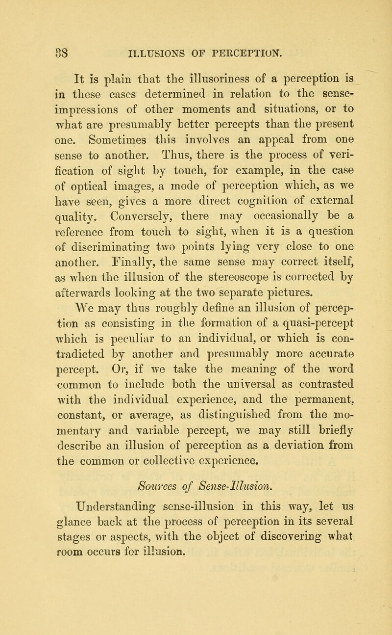 It is plain that the illusoriness of a perception is in these cases determined in relation to the sense- impressions of other moments and situations, or to what are presumably hotter percepts than the present one. Sometimes this involves an appeal from one sense to another. Thus, there is the process of veri- fication of sight by touch, for example, in the case of optical images, a mode of perception which, as we have seen, gives a more direct cognition of external quality. Conversely, there may occasionally be a reference from touch to sight, when it is a question of discriminating two points lying very close to one another. Finally, the same sense may correct itself, as when the illusion of the stereoscope is corrected by afterwards looking at the two separate pictures. We may thus roughly define an illusion of percep- tion as consisting in the formation of a quasi-percept which is peculiar to an individual, or which is con- tradicted by another and presumably more accurate percept. Or, if we take the meaning of the word common to include both the universal as contrasted with the individual experience, and the permanent, constant, or average, as distinguished from the mo- mentary and variable percept, we may still briefly describe an illusion of perception as a deviation from the common or collective experience. Sources of Sense-Illusion. Understanding sense-illusion in this way, let us glance back at the process of perception in its several stages or aspects, with the object of discovering what room occurs for illusion.