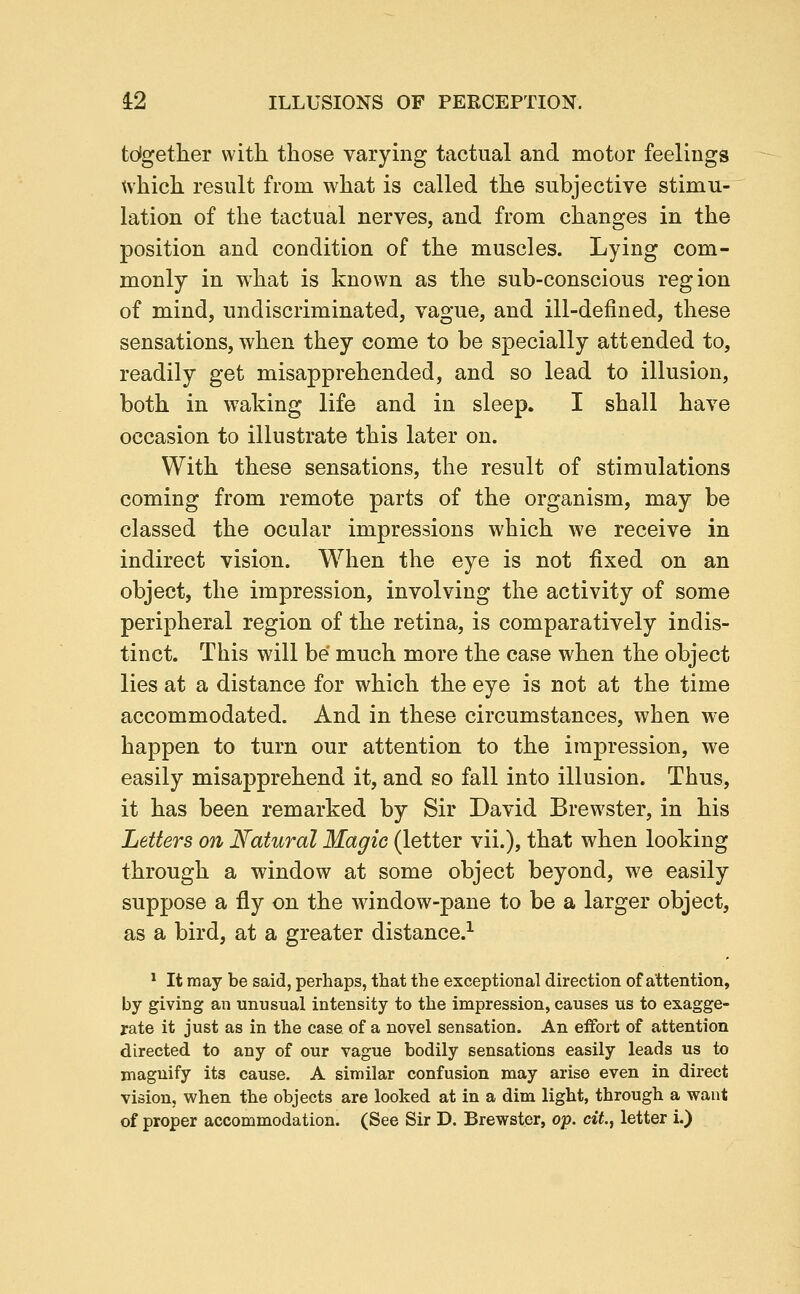 tdgetlier with those varying tactual and motor feelings which result from what is called the subjective stimu- lation of the tactual nerves, and from changes in the position and condition of the muscles. Lyiug com- monly in what is known as the sub-conscious region of mind, undiscriminated, vague, and ill-defined, these sensations, when they come to be specially attended to, readily get misapprehended, and so lead to illusion, both in waking life and in sleep. I shall have occasion to illustrate this later on. With these sensations, the result of stimulations coming from remote parts of the organism, may be classed the ocular impressions which we receive in indirect vision. When the eye is not fixed on an object, the impression, involving the activity of some peripheral region of the retina, is comparatively indis- tinct. This will be much more the case when the object lies at a distance for which the eye is not at the time accommodated. And in these circumstances, when we happen to turn our attention to the impression, we easily misapprehend it, and so fall into illusion. Thus, it has been remarked by Sir David Brewster, in his Letters on Natural Magic (letter vii.), that when looking through a window at some object beyond, we easily suppose a fly on the window-pane to be a larger object, as a bird, at a greater distance.^ * It may be said, perhaps, that the exceptional direction of attention, by giving an unusual intensity to the impression, causes us to exagge- rate it just as in the case of a novel sensation. An effort of attention directed to any of our vague bodily sensations easily leads us to magnify its cause. A similar confusion may arise even in direct vision, when the objects are looked at in a dim light, through a want of proper accommodation. (See Sir D. Brewster, op. c*Y., letter i.)