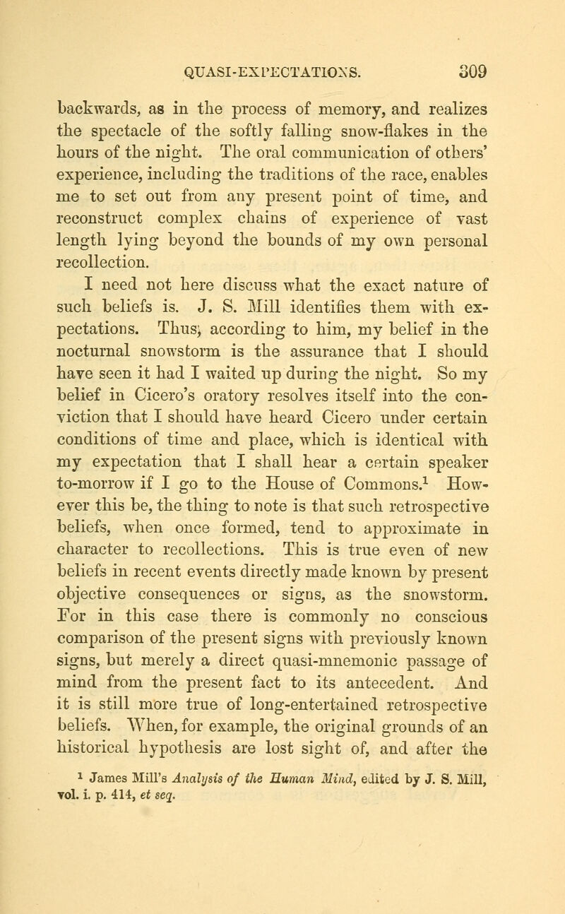 backwards, as in tlie process of memory, and realizes the spectacle of the softly falling snow-flakes in the hours of the night. The oral communication of others' experience, including the traditions of the race, enables me to set out from any present point of time, and reconstruct complex chains of experience of vast length lying beyond the bounds of my own personal recollection. I need not here discuss what the exact nature of such beliefs is. J. S. Mill identifies them with ex- pectations. Thus; according to him, my belief in the nocturnal snowstorm is the assurance that I should have seen it had I waited up during the night. So my belief in Cicero's oratory resolves itself into the con- viction that I should have heard Cicero under certain conditions of time and place, which is identical with my expectation that I shall hear a certain speaker to-morrow if I go to the House of Commons.^ How- ever this be, the thing to note is that such retrospective beliefs, when once formed, tend to approximate in character to recollections. This is true even of new beliefs in recent events directly made known by present objective consequences or signs, as the snowstorm. For in this case there is commonly no conscious comparison of the present signs with previously known signs, but merely a direct quasi-mnemonic passage of mind from the present fact to its antecedent. And it is still more true of long-entertained retrospective beliefs. When, for example, the original grounds of an historical hypothesis are lost sight of, and after the 1 James Mill's Analysis of the Human Mind, edited by J. S. Mill, vol. i. p. 414, et seq.