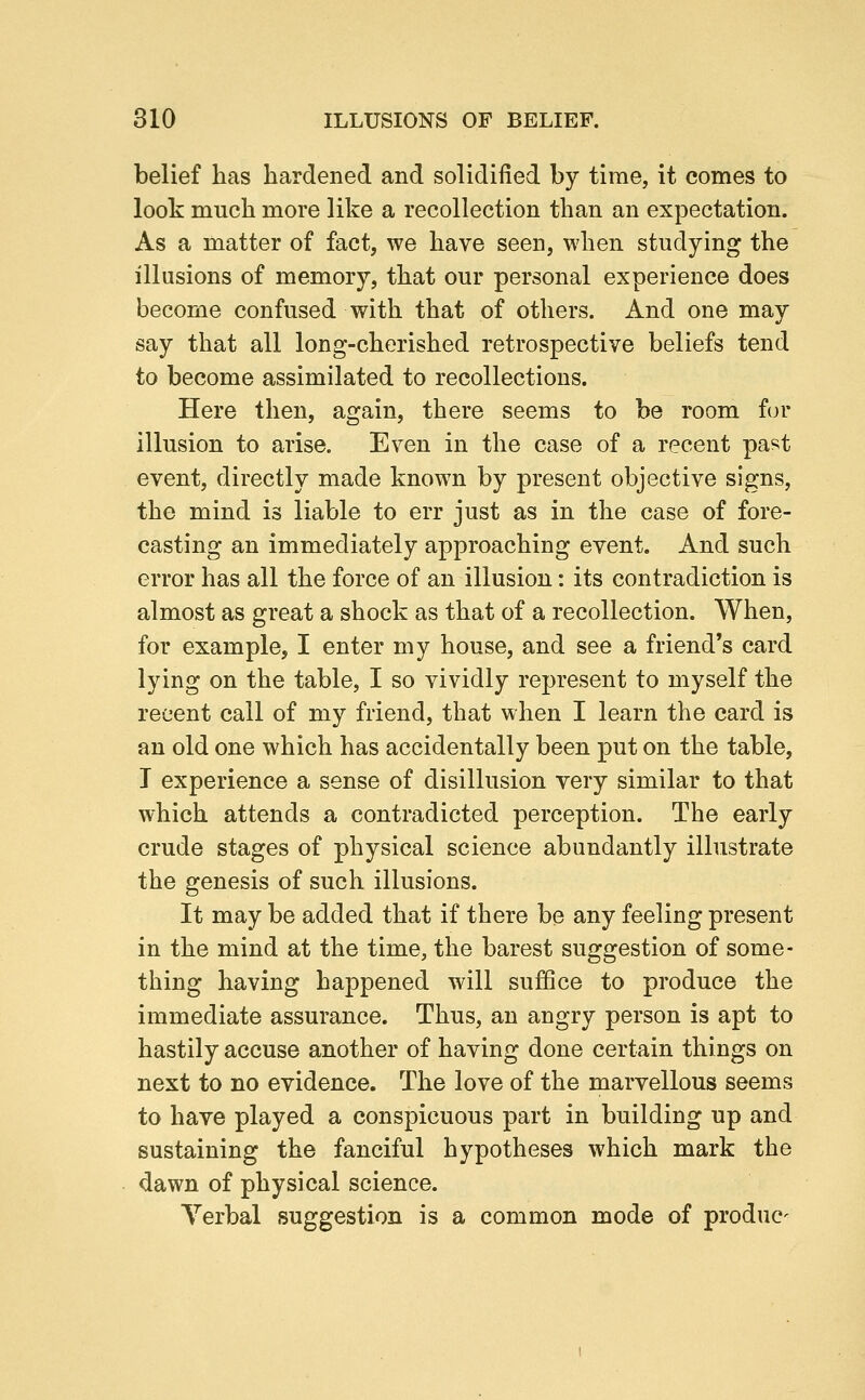 belief has hardened and solidified by time, it comes to look much more like a recollection than an expectation. As a matter of fact, we have seen, when studying the illusions of memory, that our personal experience does become confused with that of others. And one may say that all long-cherished retrospective beliefs tend to become assimilated to recollections. Here then, again, there seems to be room for illusion to arise. Even in the case of a recent past event, directly made known by present objective signs, the mind is liable to err just as in the case of fore- casting an immediately approaching event. And such error has all the force of an illusion: its contradiction is almost as great a shock as that of a recollection. When, for example, I enter my house, and see a friend's card lying on the table, I so vividly represent to myself the recent call of my friend, that when I learn the card is an old one which has accidentally been put on the table, T experience a sense of disillusion very similar to that which attends a contradicted perception. The early crude stages of physical science abundantly illustrate the genesis of such illusions. It may be added that if there be any feeling present in the mind at the time, the barest suggestion of some- thing having happened will suffice to produce the immediate assurance. Thus, an angry person is apt to hastily accuse another of having done certain things on next to no evidence. The love of the marvellous seems to have played a conspicuous part in building up and sustaining the fanciful hypotheses which mark the dawn of physical science. Yerbal suggestion is a common mode of produc-
