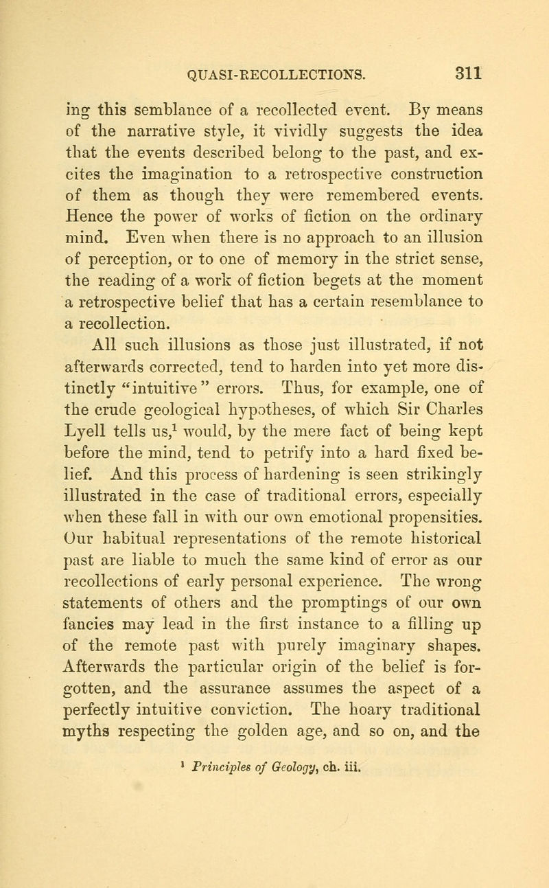 ing this semblance of a recollected event. By means of the narrative style, it vividly suggests the idea that the events described belong to the past, and ex- cites the imagination to a retrospective construction of them as though they were remembered events. Hence the power of works of fiction on the ordinary mind. Even when there is no approach to an illusion of perception, or to one of memory in the strict sense, the reading of a work of fiction begets at the moment a retrospective belief that has a certain resemblance to a recollection. All such illusions as those just illustrated, if not afterwards corrected, tend to harden into yet more dis- tinctly intuitive errors. Thus, for example, one of the crude geological hypotheses, of which Sir Charles Lyell tells us,^ would, by the mere fact of being kept before the mind, tend to petrify into a hard fixed be- lief. And this process of hardening is seen strikingly illustrated in the case of traditional errors, especially when these fall in with our own emotional propensities. Our habitual representations of the remote historical past are liable to much the same kind of error as our recollections of early personal experience. The wrong statements of others and the promptings of our own fancies may lead in the first instance to a filling up of the remote past with purely imaginary shapes. Afterwards the particular origin of the belief is for- gotten, and the assurance assumes the aspect of a perfectly intuitive conviction. The hoary traditional myths respecting the golden age, and so on, and the * Principles of Geology, ch. iii.