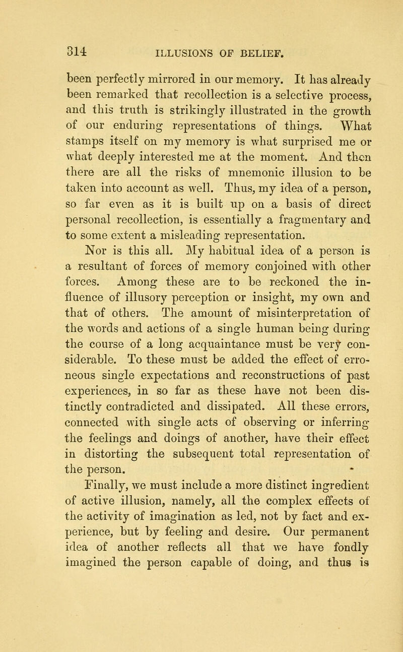 been perfectly mirrored in our memory. It has already been remarked that recollection is a selective process, and this truth is strikingly illustrated in the growth of our enduring representations of things. What stamps itself on my memory is what surprised me or what deeply interested me at the moment. And then there are all the risks of mnemonic illusion to be taken into account as well. Thus, my idea of a person, so far even as it is built up on a basis of direct personal recollection, is essentially a fragmentary and to some extent a misleading representation. Nor is this all. My habitual idea of a person is a resultant of forces of memory conjoined with other forces. Among these are to be reckoned the in- fluence of illusory perception or insight, my own and that of others. The amount of misinterpretation of the words and actions of a single human being during the course of a long acquaintance must be very con- siderable. To these must be added the effect of erro- neous single expectations and reconstructions of past experiences, in so far as these have not been dis- tinctly contradicted and dissipated. All these errors, connected with single acts of observing or inferriug the feelings and doings of another, have their effect in distorting the subsequent total representation of the person. Finally, we must include a more distinct ingredient of active illusion, namely, all the complex effects of the activity of imagination as led, not by fact and ex- perience, but by feeling and desire. Our permanent idea of another reflects all that we have fondly imagined the person capable of doing, and thus is