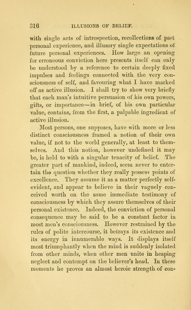with single acts of introspection, recollections of past personal experience, and illusory single expectations of future personal experiences. How large an opening for erroneous conviction here presents itself can only be understood by a reference to certain deeply fixed impulses and feelings connected with the very con- sciousness of self, and favouring what I have marked off as active illusion. I shall try to show very briefly that each man's intuitive persuasion of his own powers, gifts, or importance—in brief, of his own particular value, contains, from the first, a palpable ingredient of active illusion. Most persons, one supposes, have with more or less distinct consciousness framed a notion of their own value, if not to the world generally, at least to them- selves. And this notion, however undefined it may be, is held to with a singular tenacity of belief. The greater part of mankind, indeed, seem never to enter- tain the question whether they really possess points of excellence. They assume it as a matter perfectly self- evident, and appear to believe in their vaguely con- ceived worth on the same immediate testimony of consciousness by which they assure themselves of their personal existence. Indeed, the conviction of personal consequence may be said to be a constant factor in most men's consciousness. However restrained by the rules of polite intercourse, it betrays its existence and its energy in innumerable ways. It displays itself most triumphantly when the mind is suddenly isolated from other minds, when other men unite in heaping neglect and contempt on the believer's head. In these moments he proves an almost heroic strength of con-
