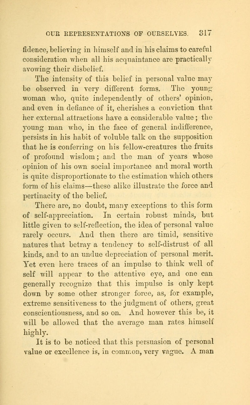 fidence, believing in himself and in his claims to careful consideration when all his acquaintance are practically avowing their disbelief. The intensity of this belief in personal value may be observed in very different forms. The young- woman who, quite independently of others' opinion, and even in defiance of it, cherishes a conviction that her external attractions have a considerable value; the young man who, in the face of general indifference, persists in his habit of voluble talk on the supposition that he is conferring on his fellow-creatures the fruits of profound wisdom; and the man of years whose opinion of his own social importance and moral worth is quite disproportionate to the estimation which others form of his claims—-these alike illustrate the force and pertinacity of the belief. There are, no doubt, many exceptions to this form of self-appreciation. In certain robust minds, but little given to self-reflection, the idea of personal value rarely occurs. And then there are timid, sensitive natures that betray a tendency to self-distrust of all kinds, and to an undue depreciation of personal merit. Yet even here traces of an impulse to think well of self will appear to the attentive eye, and one can generally recognize that this impulse is only kept down by some other stronger force, as, for example, extreme sensitiveness to the judgment of others, great conscientiousness, and so on. And however this be, it will be allowed that the average man rates himself highly. It is to be noticed that this persuasion of personal value or excellence is, in common, very vague. A man