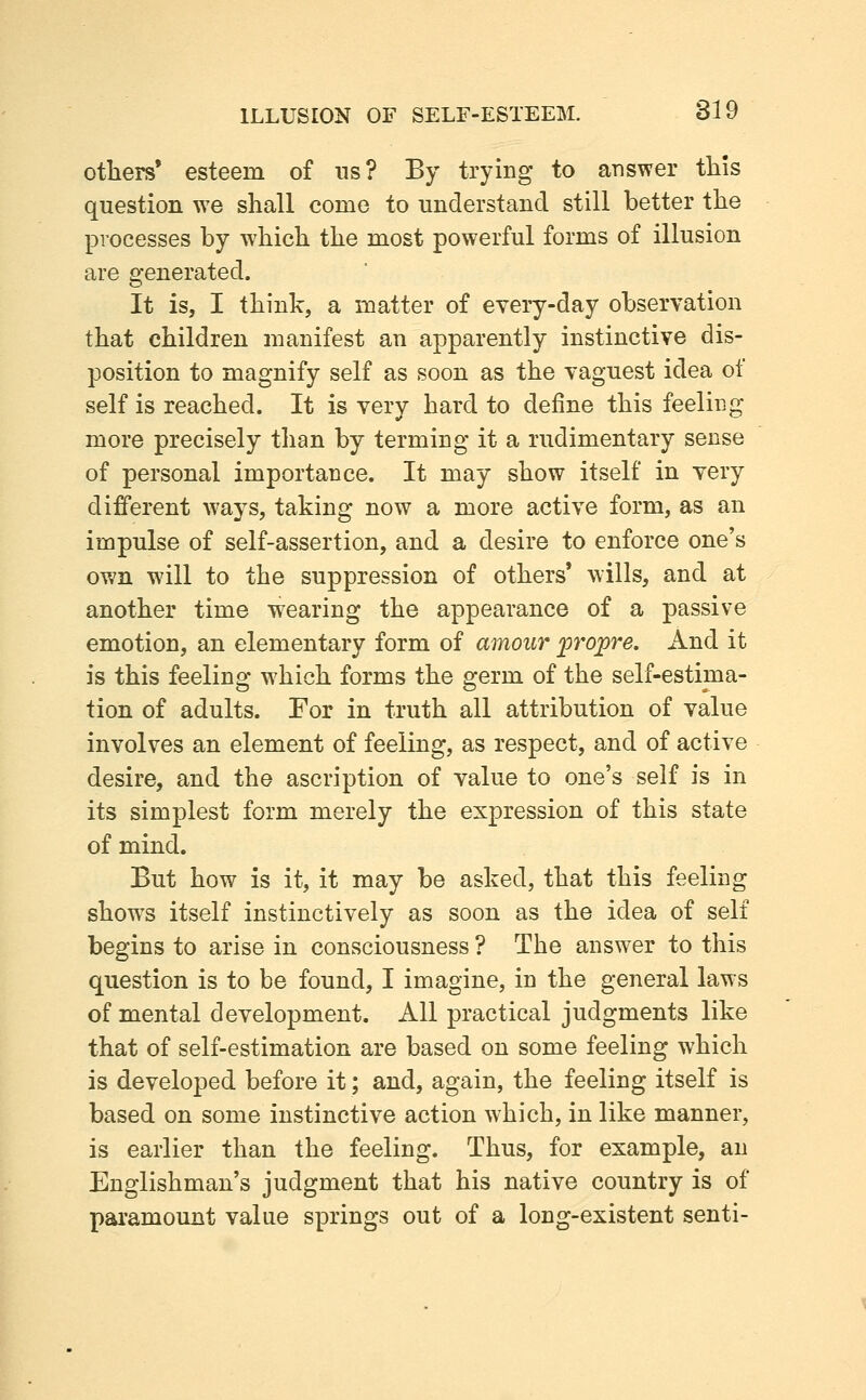 otiiers' esteem of us? By trying to answer this question we shall come to understand still better the processes by which the most powerful forms of illusion are generated. It is, I think, a matter of every-day observation that children manifest an apparently instinctive dis- position to magnify self as soon as the vaguest idea of self is reached. It is very hard to define this feeling more precisely than by terming it a rudimentary sense of personal importance. It may show itself in very different ways, taking now a more active form, as an impulse of self-assertion, and a desire to enforce one's own will to the suppression of others' wills, and at another time wearing the appearance of a passive emotion, an elementary form of amour ^projpre. And it is this feeling which forms the germ of the self-estima- tion of adults. For in truth all attribution of value involves an element of feeling, as respect, and of active desire, and the ascription of value to one's self is in its simplest form merely the expression of this state of mind. But how is it, it may be asked, that this feeling show^s itself instinctively as soon as the idea of self begins to arise in consciousness ? The answer to this question is to be found, I imagine, in the general laws of mental development. All practical judgments like that of self-estimation are based on some feeling which is developed before it; and, again, the feeling itself is based on some instinctive action which, in like manner, is earlier than the feeling. Thus, for example, an Englishman's judgment that his native country is of paramount value springs out of a long-existent senti-