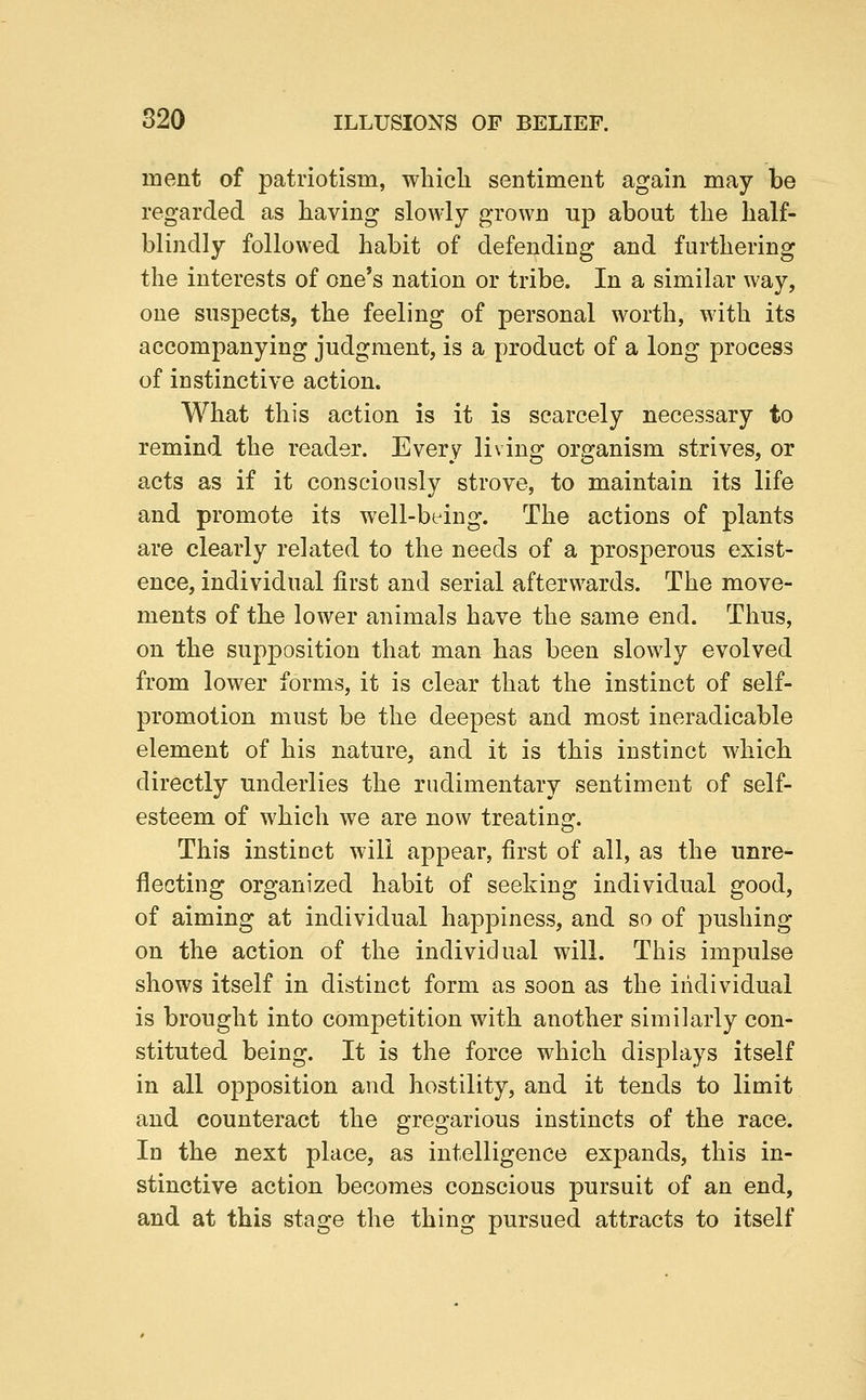 inent of patriotism, which sentiment again may be regarded as having slowly grown up about the half- blindly followed habit of defending and furthering the interests of one's nation or tribe. In a similar way, one suspects, the feeling of personal worth, with its accompanying judgment, is a product of a long process of instinctive action. What this action is it is scarcely necessary to remind the reader. Every living organism strives, or acts as if it consciously strove, to maintain its life and promote its well-being. The actions of plants are clearly related to the needs of a prosperous exist- ence, individual first and serial afterwards. The move- ments of the lower animals have the same end. Thus, on the supposition that man has been slowly evolved from lower forms, it is clear that the instinct of self- promotion must be the deepest and most ineradicable element of his nature, and it is this instinct which directly underlies the rudimentary sentiment of self- esteem of which we are now treating. This instinct will appear, first of all, as the unre- flecting organized habit of seeking individual good, of aiming at individual happiness, and so of pushing on the action of the individual will. This impulse shows itself in distinct form as soon as the individual is brought into competition with another similarly con- stituted being. It is the force which displays itself in all opposition and hostility, and it tends to limit and counteract the gregarious instincts of the race. In the next place, as intelligence expands, this in- stinctive action becomes conscious pursuit of an end, and at this stage the thing pursued attracts to itself