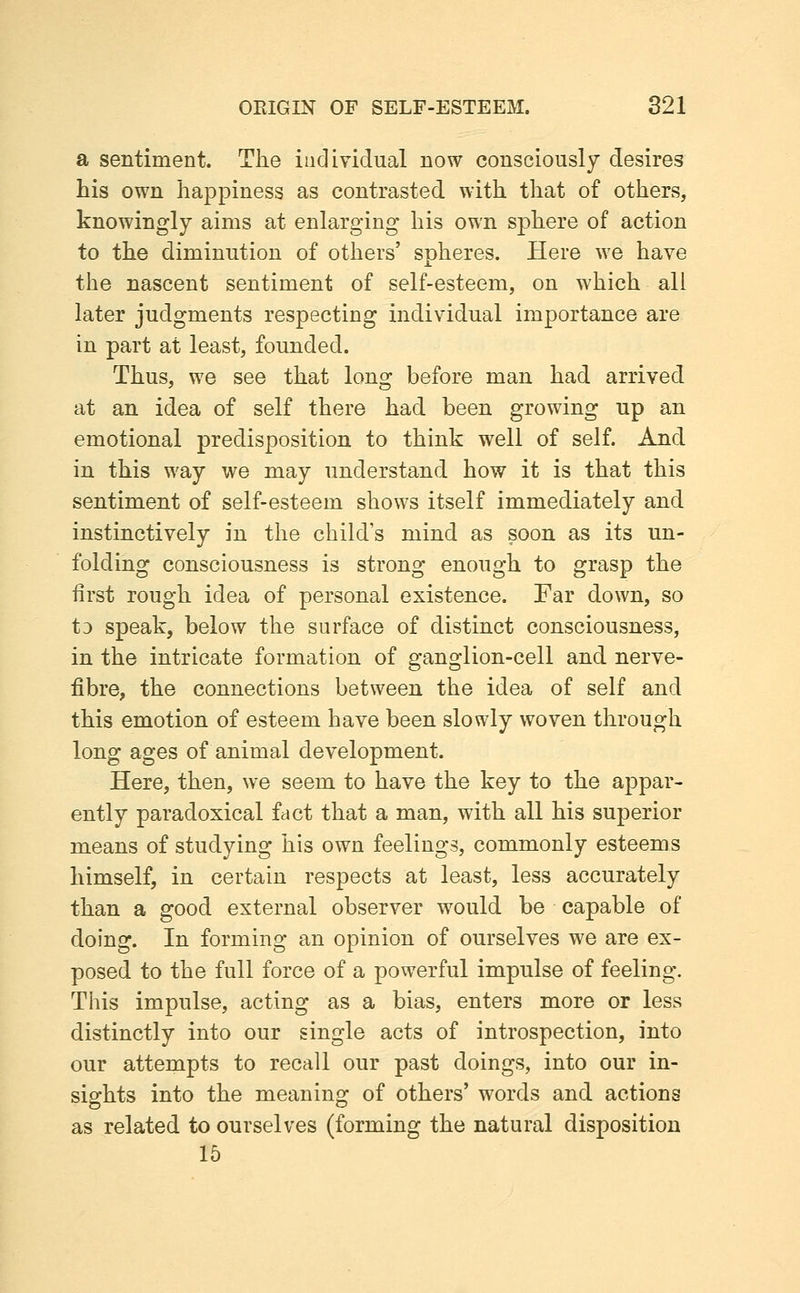 a sentiment. The individual now consciously desires his own happiness as contrasted with that of others, knowingly aims at enlarging his own sphere of action to the diminution of others' spheres. Here we have the nascent sentiment of self-esteem, on which all later judgments respecting individual importance are in part at least, founded. Thus, we see that long before man had arrived at an idea of self there had been growing up an emotional predisposition to think well of self. And in this way we may understand how it is that this sentiment of self-esteem shows itself immediately and instinctively in the child's mind as soon as its un- folding consciousness is strong enough to grasp the first rough idea of personal existence. Far down, so t3 speak, below the surface of distinct consciousness, in the intricate formation of ganglion-cell and nerve- fibre, the connections between the idea of self and this emotion of esteem have been slowly woven through long ages of animal development. Here, then, we seem to have the key to the appar- ently paradoxical fact that a man, with all his superior means of studying his own feelings, commonly esteems himself, in certain respects at least, less accurately than a good external observer would be capable of doing. In forming an opinion of ourselves we are ex- posed to the full force of a powerful impulse of feeling. This impulse, acting as a bias, enters more or less distinctly into our single acts of introspection, into our attempts to recall our past doings, into our in- sisrhts into the meanino: of others' words and actions as related to ourselves (forming the natural disposition 15