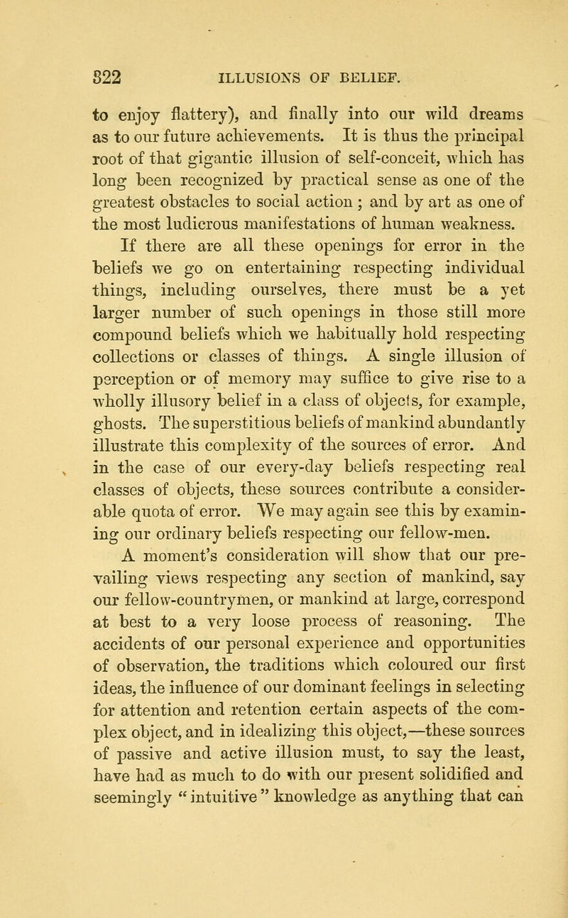 to enjoy flattery), and finally into our wild dreams as to our future achievements. It is thus the principal root of that gigantic illusion of self-conceit, which has long been recognized by practical sense as one of the greatest obstacles to social action ; and by art as one of the most ludicrous manifestations of human weakness. If there are all these openings for error in the beliefs we go on entertaining respecting individual things, including ourselves, there must be a yet larger number of such openings in those still more compound beliefs which we habitually hold respecting collections or classes of things. A single illusion of perception or of memory may suffice to give rise to a wholly illusory belief in a class of objects, for example, ghosts. The superstitious beliefs of mankind abundantly illustrate this complexity of the sources of error. And in the case of our every-day beliefs respecting real classes of objects, these sources contribute a consider- able quota of error. We may again see this by examin- ing our ordinary beliefs respecting our fellow-men. A moment's consideration will show that our pre- vailing views respecting any section of mankind, say our fellow-countrymen, or mankind at large, correspond at best to a very loose process of reasoning. The accidents of our personal experience and opportunities of observation, the traditions which coloured our first ideas, the influence of our dominant feelings in selecting for attention and retention certain aspects of the com- plex object, and in idealizing this object,—these sources of passive and active illusion must, to say the least, have had as much to do with our present solidified and seemingly  intuitive  knowledge as anything that can