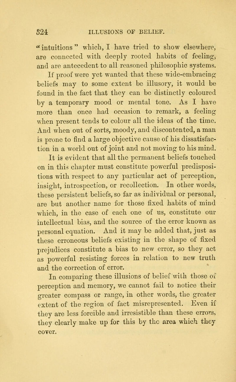 ** intuitions  which, I have tried to show elsewhere, are connected with deeply rooted habits of feeling, and are antecedent to all reasoned philosophic systems. If proof were yet wanted that these wide-embracing beliefs may to some extent be illusory, it would be found in the fact that they can be distinctly coloured by a temporary mood or mental tone. As I have more than once had occasion to remark, a feeling when present tends to colour all the ideas of the time. And when out of sorts, moody, and discontented, a man is prone to find a large objective cause of his dissatisfac- tion in a world out of joint and not moving to his mind. It is evident that all the permanent beliefs touched on in this chapter must constitute powerful predisposi- tions with respect to any particular act of perception, insight, introspection, or recollection. In other words, these persistent beliefs, so far as individual or personal, are but another name for those fixed habits of mind which, in the case of each one of us, constitute our intellectual bias, and the source of the error known as personal equation. And it may be added that, just as these erroneous beliefs existing in the shape of fixed prejudices constitute a bias to new error, so they act as powerful resisting forces in relation to new truth and the correction of error. In comparing these illusions of belief with those of perception and memory, we cannot fail to notice their greater compass or range, in other words, the greater extent of the region of fact misrepresented. Even if they are less forcible and irresistible than these errors, they clearly make up for this by the area which they cover.