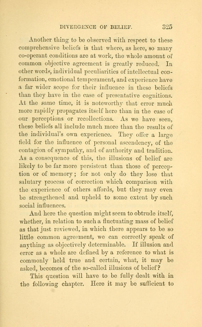 Anotlier thing to be observed with respect to these comprehensive beliefs is that where, as here, so many co-operant conditions are at work, the whole amount oi common objective agreement is greatly reduced. In other words, individual peculiarities of intellectual con- formation, emotional temperament, and experience have a far wider scope for their influence in these beliefs than they have in the case of presentative cognitions. At the same time, it is noteworthy that error much more rapidly propagates itself here than in the case of our perceptions or recollections. As we have seen, these beliefs all include much more than the results of the individual's own experience. They offer a large field for the influence of personal ascendency, of the contagion of sympathy, and of authority and tradition. As a consequence of this, the illusions of belief are likely to be far more persistent than those of percep- tion or of memory; for not only do they lose that salutary process of correction which comparison with the experience of others affords, but they may even be strengthened and upheld to some extent by such social influences. And here the question might seem to obtrude itself, whether, in relation to such a fluctuating mass of belief as that just reviewed, in which there appears to be so little common agreement, we can correctly speak of anything as objectively determinable. If illusion and error as a whole are defined by a reference to what is commonly held true and certain, what, it may be asked, becomes of the so-called illusions of belief? This question will have to be fully dealt with in the following chapter. Here it may be sufficient to