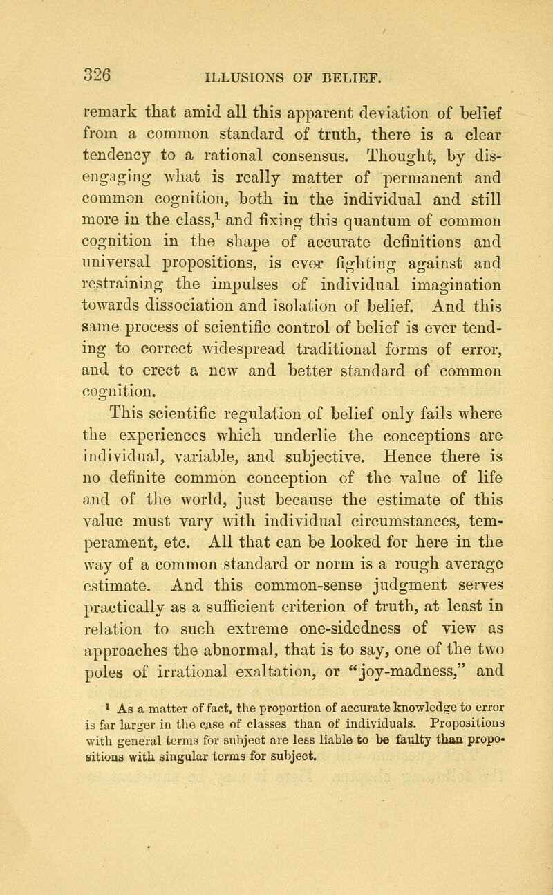 remark tliat amid all this apparent deviation of belief from a common standard of truth, there is a clear tendency to a rational consensus. Thought, by dis- engaging what is really matter of permanent and common cognition, both in the individual and still more in the class,^ and fixing this quantum of common cognition in the shape of accurate definitions and universal propositions, is ever fighting against and restraining the impulses of individual imagination towards dissociation and isolation of belief. And this same process of scientific control of belief is ever tend- ing to correct widespread traditional forms of error, and to erect a new and better standard of common cognition. This scientific regulation of belief only fails where the experiences which underlie the conceptions are individual, variable, and subjective. Hence there is no definite common conception of the value of life and of the world, just because the estimate of this value must vary with individual circumstances, tem- perament, etc. All that can be looked for here in the way of a common standard or norm is a rough average estimate. And this common-sense judgment serves practically as a sufficient criterion of truth, at least in relation to such extreme one-sidedness of view as approaches the abnormal, that is to say, one of the two poles of irrational exaltation, or joy-madness, and * As a matter of fact, the proportion of accurate knowledge to error is far larger in the ciise of classes than of individuals. Propositions with general terms for subject are less liable to be faulty than propo- sitions with singular terms for subject.