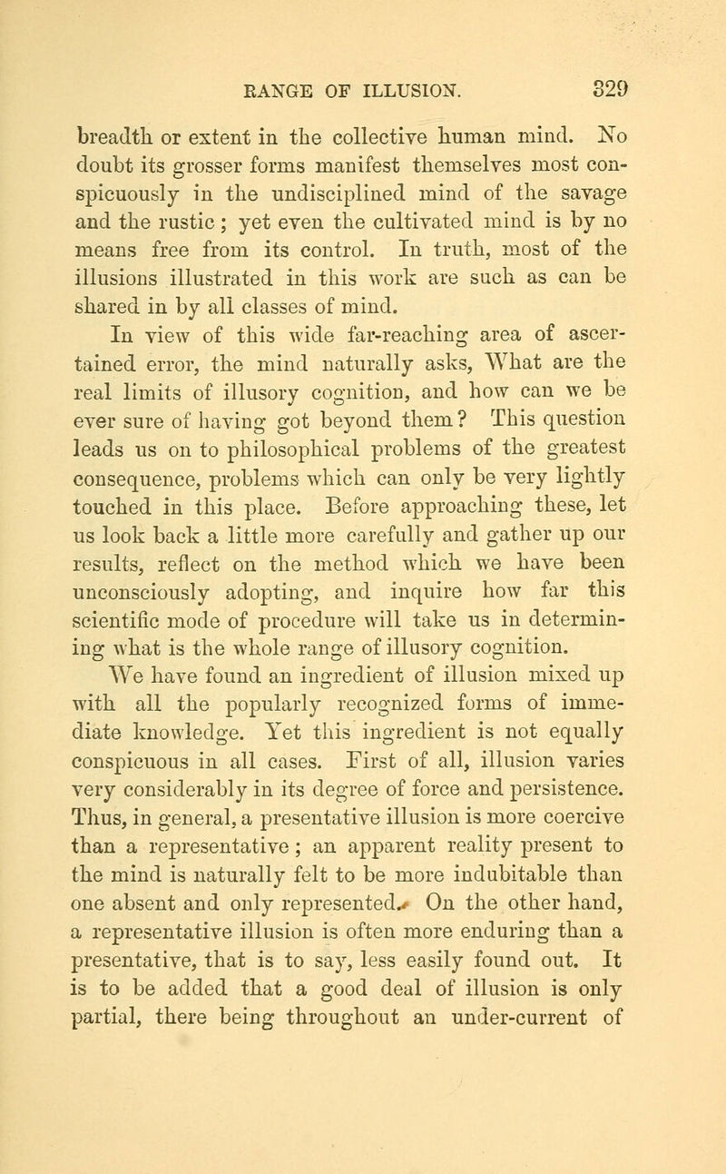 breadth or extent in the collectiye human mind. I^o doubt its grosser forms manifest themselves most con- spicuously in the undisciplined mind of the savage and the rustic; yet even the cultivated mind is by no means free from its control. In truth, most of the illusions illustrated in this work are such as can be shared in by all classes of mind. In view of this wide far-reaching area of ascer- tained error, the mind naturally asks, What are the real limits of illusory cognition, and how can we be ever sure of having got beyond them ? This question leads us on to philosophical problems of the greatest consequence, problems which can only be very lightly touched in this place. Before approachiug these, let us look back a little more carefully and gather up our results, reflect on the method which we have been unconsciously adopting, and inquire how far this scientific mode of procedure will take us in determin- ing what is the whole range of illusory cognition. We have found an ingredient of illusion mixed up with all the popularly recognized forms of imme- diate knowledge. Yet this ingredient is not equally conspicuous in all cases. First of all, illusion varies very considerably in its degree of force and persistence. Thus, in general, a presentative illusion is more coercive than a representative; an apparent reality present to the mind is naturally felt to be more indubitable than one absent and only represented^ On the other hand, a representative illusion is often more enduring than a presentative, that is to say, less easily found out. It is to be added that a good deal of illusion is only partial, there being throughout an under-current of