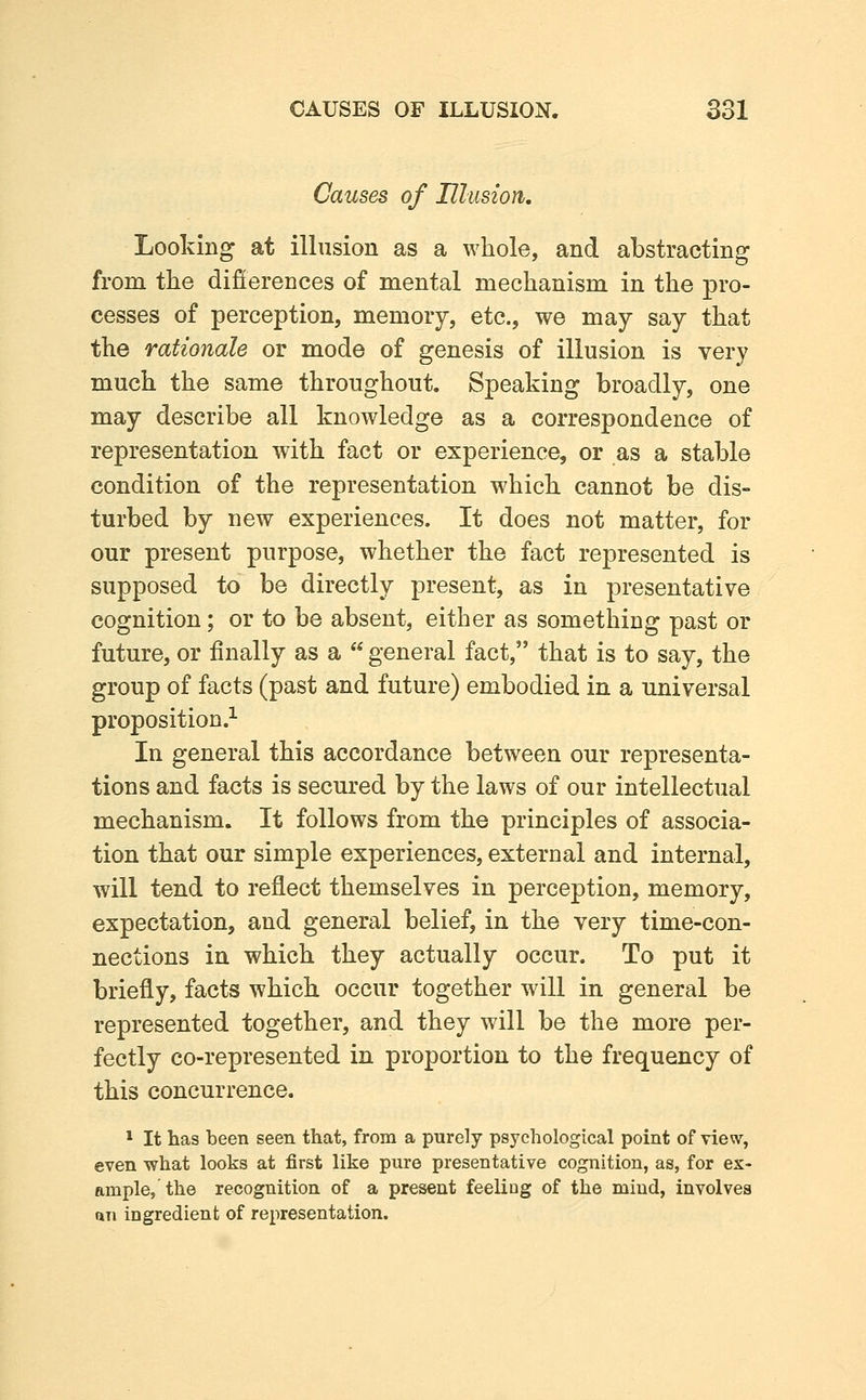 Causes of Ulasion, Looking at illusion as a whole, and abstracting from the difierences of mental mechanism in the pro- cesses of perception, memory, etc., we may say that the rationale or mode of genesis of illusion is very much the same throughout. Speaking broadly, one may describe all knowledge as a correspondence of representation with fact or experience, or as a stable condition of the representation which cannot be dis- turbed by new experiences. It does not matter, for our present purpose, whether the fact represented is supposed to be directly present, as in presentative cognition; or to be absent, either as something past or future, or finally as a  general fact, that is to say, the group of facts (past and future) embodied in a universal proposition.^ In general this accordance between our representa- tions and facts is secured by the laws of our intellectual mechanism. It follows from the principles of associa- tion that our simple experiences, external and internal, will tend to reflect themselves in perception, memory, expectation, and general belief, in the very time-con- nections in which they actually occur. To put it briefly, facts which occur together will in general be represented together, and they will be the more per- fectly co-represented in proportion to the frequency of this concurrence. 1 It has been seen that, from a purely psychological point of view, even what looks at first like pure presentative cognition, as, for ex- ample, the recognition of a present feeling of the mind, involves an ingredient of representation.