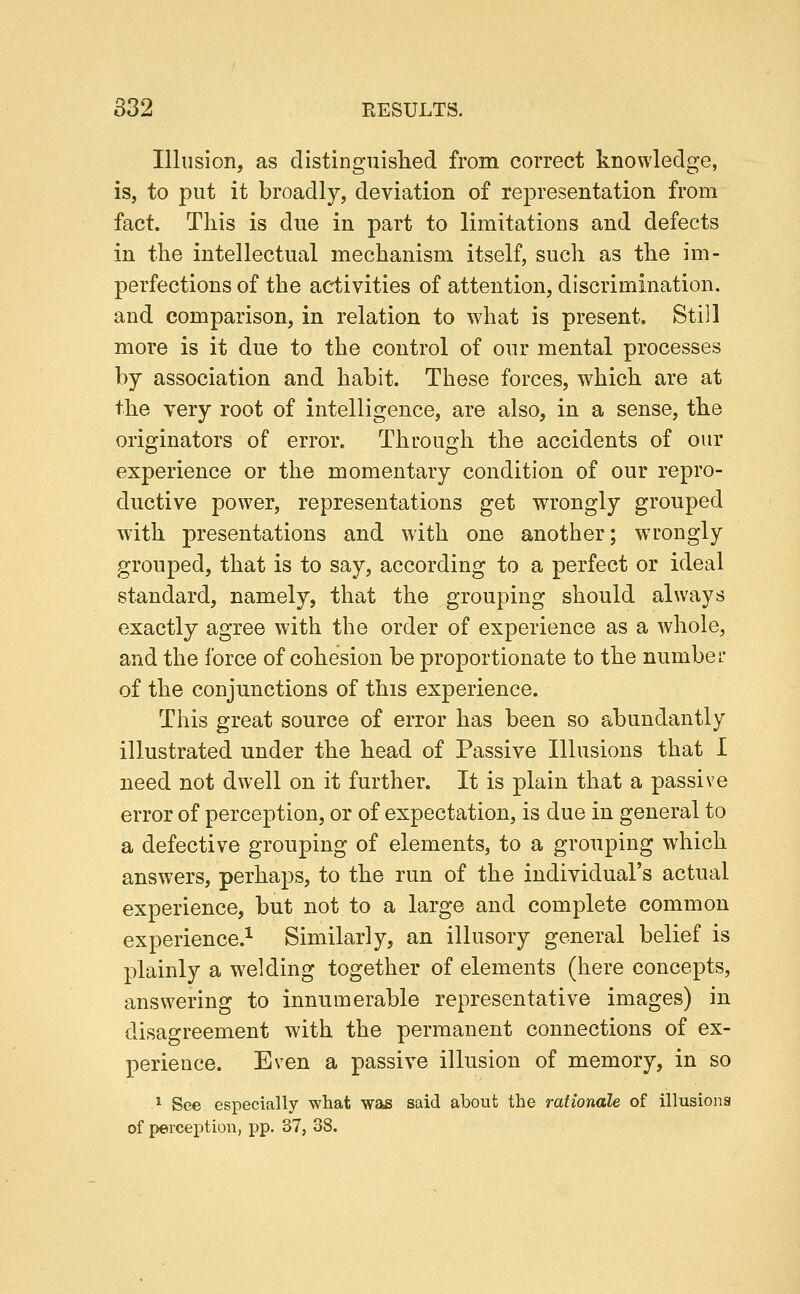 832 EESULTS. Illusion, as distinguislied from correct knowledge, is, to put it broadly, deviation of representation from fact. This is due in part to limitations and defects in the intellectual mechanism itself, such as the im- perfections of the activities of attention, discrimination, and comparison, in relation to what is present. Still more is it due to the control of our mental processes by association and habit. These forces, which are at the very root of intelligence, are also, in a sense, the originators of error. Through the accidents of our experience or the momentary condition of our repro- ductive power, representations get wrongly grouped with presentations and with one another; wrongly grouped, that is to say, according to a perfect or ideal standard, namely, that the grouping should always exactly agree with the order of experience as a whole, and the force of cohesion be proportionate to the number of the conjunctions of this experience. This great source of error has been so abundantly illustrated under the head of Passive Illusions that I need not dwell on it further. It is plain that a passive error of perception, or of expectation, is due in general to a defective grouping of elements, to a grouping which answers, perhaps, to the run of the individual's actual experience, but not to a large and complete common experience.^ Similarly, an illusory general belief is plainly a wielding together of elements (here concepts, answering to innumerable representative images) in disagreement with the permanent connections of ex- perience. Even a passive illusion of memory, in so * See especially what was said about the rationale of illusions of perception, pp. 37, 38.