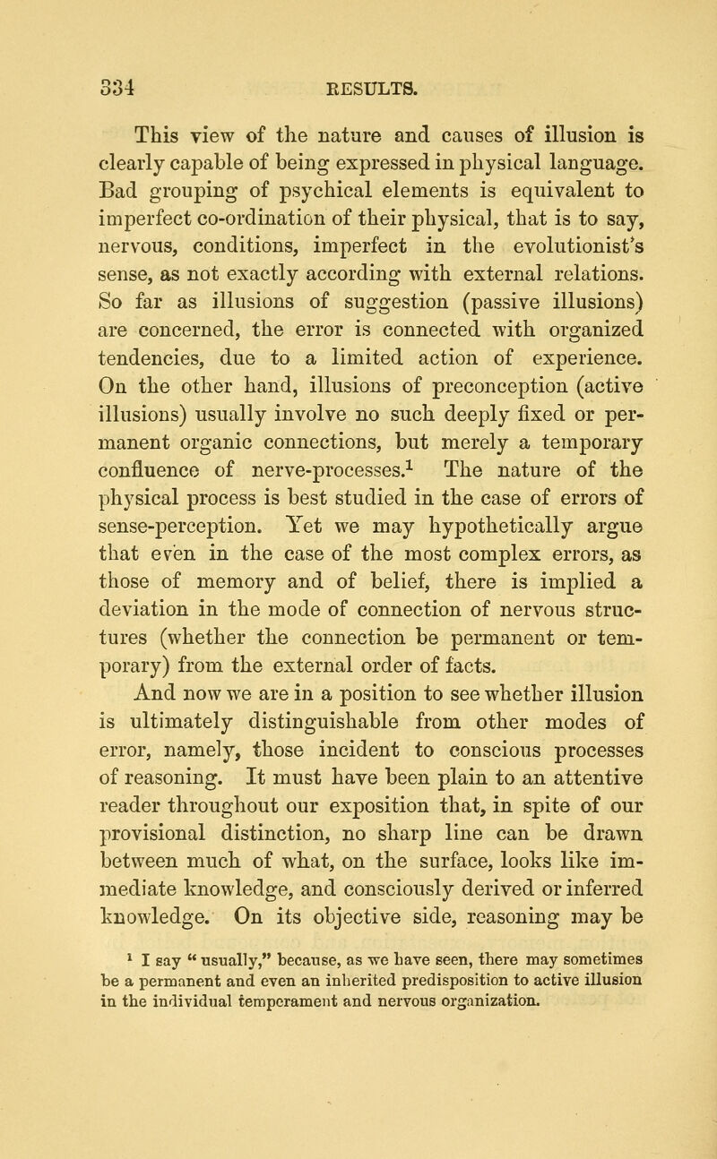 This view of the nature and causes of illusion is clearly capable of being expressed in physical language. Bad grouping of psychical elements is equivalent to imperfect co-ordination of their physical, that is to say, nervous, conditions, imperfect in the evolutionist*s sense, as not exactly according with external relations. So far as illusions of suggestion (passive illusions) are concerned, the error is connected with organized tendencies, due to a limited action of experience. On the other hand, illusions of preconception (active illusions) usually involve no such deeply fixed or per- manent organic connections, but merely a temporary confluence of nerve-processes.^ The nature of the physical process is best studied in the case of errors of sense-perception. Yet we may hypothetically argue that even in the case of the most complex errors, as those of memory and of belief, there is implied a deviation in the mode of connection of nervous struc- tures (whether the connection be permanent or tem- porary) from the external order of facts. And now we are in a position to see whether illusion is ultimately distinguishable from other modes of error, namely, those incident to conscious processes of reasoning. It must have been plain to an attentive reader throughout our exposition that, in spite of our provisional distinction, no sharp line can be drawn between much of what, on the surface, looks like im- mediate knowledge, and consciously derived or inferred knowledge. On its objective side, reasoning may be * I say  Tisually, because, as we have seen, there may sometimes be a permanent and even an inherited predisposition to active illusion in the individual temperament and nervous organization.