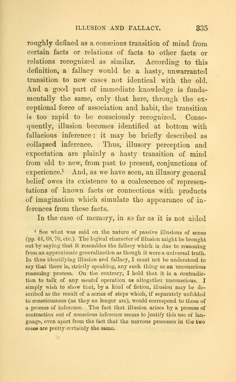 roughly defined as a conscious transition of mind from certain facts or relations of facts to other facts or relations recognized as similar. According to this definition, a fallacy would be a hasty, unwarranted transition to new cases not identical with the old. And a good part of immediate knowledge is funda- mentally the same, only that here, through the ex- ceptional force of association and habit, the transition is too rapid to be consciously recognized. Conse- quently, illusion becomes identified at bottom with fallacious inference: it may be briefly described as collapsed inference. Thus, illusory perception and expectation are plainly a hasty transition of mind from old to new, from past to present, conjunctions of experience.-^ And, as we have seen, an illusory general belief owes its existence to a coalescence of represen- tations of known facts or connections with products of imagination which simulate the appearance of in- ferences from these facts. In the case of memory, in so far as it is not aided ^ See wliat was said on the nature of passive illusions of sense (pp. 44, 68,70, etc.). The logical character of illusion might be brought out by saying that it resembles the fallacy which is due to reasoning from an approximate generalization as though it were a universal truth. In thus identifying illusion and fallacy, I must not be understood to say that there is, strictly speaking, any such thing as an unconscious reasoning process. On the contrary, I hold that it is a contradic- tion to talk of any mental operation as altogether unconscious. I simply wish to show that, by a kind of fiction, illusion may be de- scribed as the result of a series of steps which, if separately unfolded to consciousness (as they no longer are), would correspond to those of a process of inference. The fact that illusion arises by a process of contraction out of conscious inference seems to justify this use of lan- guage, even apart from the fact that the nervous processes in tlie two cases are pretty certainly the same.