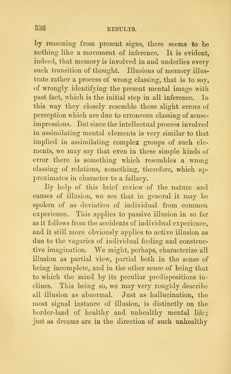 S3 6 RESULTS. by reasoning from present signs, there seems to be nothing like a movement of inference. It is evident, indeed, that memory is involved in and underlies every such transition of thought. Illusions of memory illus- trate rather a process of wrong classing, that is to say, of wrongly identifying the present mental image with past fact, which is the initial step in all inference. In this way they closely resemble those slight errors of perception which are due to erroneous classing of sense- impressions. But since the intellectual process involved in assimilating mental elements is very similar to that implied in assimilating complex groups of such ele- ments, we may say that even in these simple kinds of error there is something which resembles a wrong classing of relations, something, therefore, which ap- proximates in character to a fallacy. By help of this brief review of the nature and causes of illusion, we see that in general it may be spoken of as deviation of individual from common experience. This applies to passive illusion in so far as it follows from the accidents of individual experience, and it still more obviously applies to active illusion as due to the vagaries of individual feeling and construc- tive imagination. We might, perhaps, characterize all illusion as partial view, partial both in the sense of being incomplete, and in the other sense of being that to which the mind by its peculiar predispositions in- clines. This being so, we may very roughly describe all illusion as abnormal. Just as hallucination, the most signal instance of illusion, is distinctly on the border-land of healthy and unhealthy mental life; just as dreams are in the direction of such unhealthy