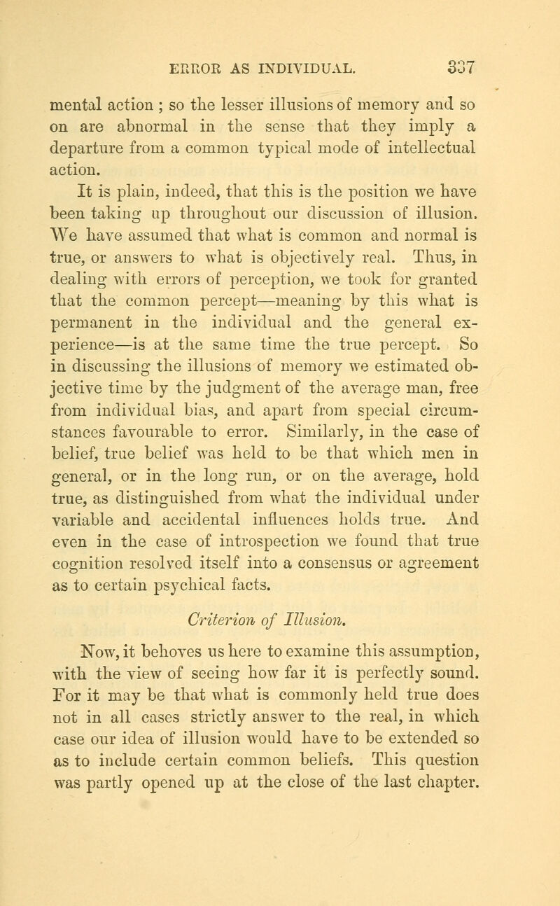 mental action ; so the lesser illnsions of memory and so on are abnormal in the sense that they imply a departure from a common typical mode of intellectual action. It is plain, indeed, that this is the position we have been taking up throughout our discussion of illusion. We have assumed that what is common and normal is true, or answers to what is objectively real. Thus, in dealing with errors of perception, we took for granted that the common percept—meaning by this what is permanent in the individual and the general ex- perience—is at the same time the true percept. So in discussing the illusions of memory we estimated ob- jective time by the judgment of the average man, free from individual bias, and apart from special circum- stances favourable to error. Similarly, in the case of belief, trae belief was held to be that which men in general, or in the long run, or on the average, hold true, as distinguished from what the individual under variable and accidental influences holds true. And even in the case of introspection we found that true cognition resolved itself into a consensus or agreement as to certain psychical facts. Criterion of Illusion. Now, it behoves us here to examine this assumption, with the view of seeing how far it is perfectly sound. Tor it may be that what is commonly held true does not in all cases strictly answer to the real, in which case our idea of illusion would have to be extended so as to include certain common beliefs. This question was partly opened up at the close of the last chapter.