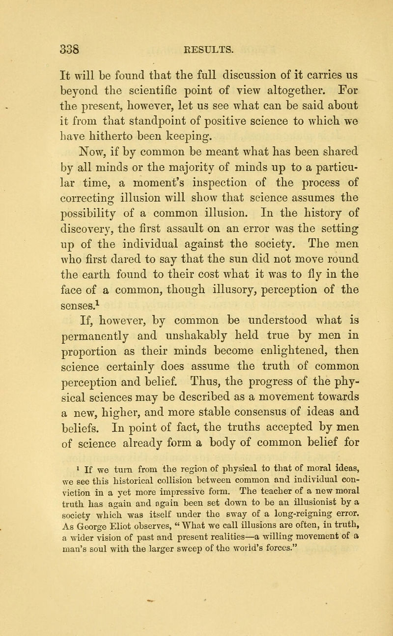 It will be found that the full discussion of it carries us beyond the scientific point of view altogether. For the present, however, let us see what can be said about it from that standpoint of positive science to which we have hitherto been keeping. Now, if by common be meant what has been shared by all minds or the majority of minds up to a particu- lar time, a moment's inspection of the process of correcting illusion will show that science assumes the possibility of a common illusion. In the history of discovery, the first assault on an error was the setting up of the individual against the society. The men who first dared to say that the sun did not move round the earth found to their cost what it was to fly in the face of a common, though illusory, perception of the senses.^ If, however, by common be understood what is permanently and unshakably held true by men in proportion as their minds become enlightened, then science certainly does assume the truth of common perception and belief. Thus, the progress of the phy- sical sciences may be described as a movement towards a new, higher, and more stable consensus of ideas and beliefs. In point of fact, the truths accepted by men of science already form a body of common belief for ^ If we turn from the region of physical to that of moral ideas, we see this historical collision between common and individual con- viction in a yet more impressive form. The teacher of a new moral truth has again and again been set down to be an illusionist by a society which was itself under the sway of a long-reigning error. As George Eliot observes,  What we call illusions are often, in truth, a wider vision of past and present realities—a willing movement of a man's soul with the larger sweep of the world's forces.
