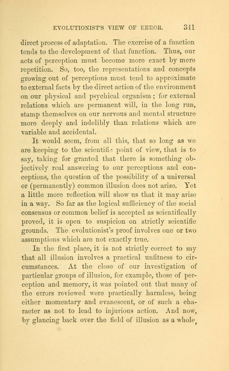 direct process of adaptation. The exercise of a function tends to the development of that function. Thus, our acts of perception must become more exact by mere repetition. So, too, the representations and concepts growing out of perceptions must tend to approximate to external facts by the direct action of the environment on our physical and psychical organism ; for external relations which are permanent wdll, in the long run, stamp themselves on onr nervous and mentf^l structure more deeply and indelibly than relations which are variable and accidental. It would seem, from all this, that so long as we are keeping to the scientific point of view, that is to say, taking for granted that there is something ob- jectively real answering to onr perceptions and con- ceptions, the question of the possibility of a universal or (permanently) common illusion does not arise. Yet a little more reflection will show us that it may arise in a way. So far as the logical sufficiency of the social consensus or common belief is accepted as scientifically proved, it is open to suspicion on strictly scientific grounds. The evolutionist's proof involves one or two assumptions which are not exactly true. In the first place, it is not strictly correct to say that all illusion involves a practical unfitness to cir- cumstances. At the close of our investigation of particular groups of illusion, for example, those of per- ception and memory, it was pointed out that many of the errors reviewed were practically harmless, being either momentary and evanescent, or of such a cha- racter as not to lead to injurious action. And now, by glancing back over the field of illusion as a whole^