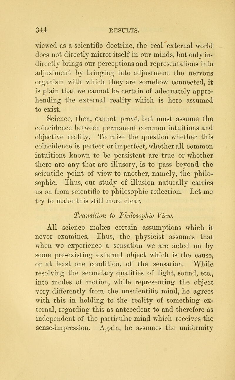 viewed as a scientific doctrine, the real external world does not directly mirror itself in our minds, but only in- directly brings our perceptions and representations into adjustment by bringing into adjustment the nervous organism with which they are somehow connected, it is plain that we cannot be certain of adequately appre- hending the external reality which is here assumed to exist. Science, then, cannot proy^, but must assume the coincidence between permanent common intuitions and objective reality. To raise the question whether this coincidence is perfect or imperfect, whether all common intuitions known to be persistent are true or whether there are any that are illusory, is to pass beyond the scientific point of view to another, namely, the philo- sophic. Thus, our study of illusion naturally carries us on from scientific to philosophic reflection. Let me try to make this still more clear. Transition to Fliilosoi:)hiG Vieiv, All science makes certain assumptions which it never examines. Thus, the physicist assumes that when we experience a sensation we are acted on by some pre-existing external object which is the cause, or at least one condition, of the sensation. While resolving the secondary qualities of light, sound, etc., into modes of motion, while representing the object very differently from the unscientific mind, he agrees with this in holding to the reality of something ex- ternal, regarding this as antecedent to and therefore as independent of the particular mind which receives the sense-impression. Again, he assumes the uniformity