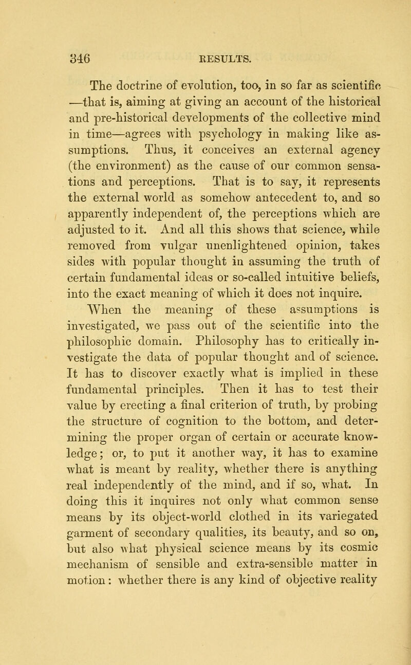 The doctrine of evolution, toa, in so far as scientific —that is, aiming at giving an account of the historical and pre-historical developments of the collective mind in time—agrees with psychology in making like as- sumptions. Thus, it conceives an external agency (the environment) as the cause of our common sensa- tions and perceptions. That is to say, it represents the external world as somehow antecedent to, and so apparently independent of, the perceptions which are adjusted to it. And all this shows that science, while removed from vulgar unenlightened opinion, takes sides with popular thought in assuming the truth of certain fundamental ideas or so-called intuitive beliefs, into the exact meaning of which it does not inquire. When the meaning of these assumptions is investigated, we pass out of the scientific into the philosophic domain. Philosophy has to critically in- vestigate the data of popular thought and of science. It has to discover exactly what is implied in these fundamental principles. Then it has to test their value by erecting a final criterion of truth, by probing the structure of cognition to the bottom, and deter- mining the proper organ of certain or accurate know- ledge ; or, to put it another way, it has to examine what is meant by reality, whether there is anything real independently of the mind, and if so, what. In doing this it inquires not only what common sense means by its object-world clothed in its variegated garment of secondary qualities, its beauty, and so on, but also what physical science means by its cosmic mechanism of sensible and extra-sensible matter in motion: whether there is any kind of objective reality